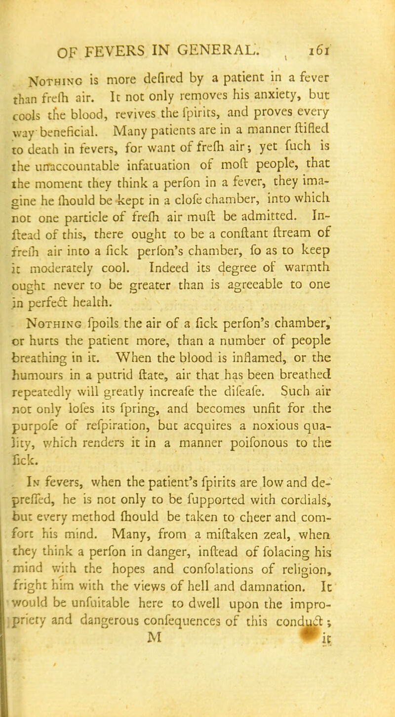 Nothing is more defired by a patient in a fever than frefh air. It not only removes his anxiety, but cools trie blood, revives the fpirits, and proves every way beneficial. Many patients are in a manner ftifled to death in fevers, for want of frefh air; yet fuch is the unaccountable infatuation of mod people, that the moment they think a perfon in a fever, they ima- gine he mould be kept in a clofe chamber, into which not one particle of frefh air muft be admitted. In- ftead of this, there ought to be a conftant ftream of frefh air into a fick peribn's chamber, fo as to keep it moderately cool. Indeed its degree of warmth ought never to be greater than is agreeable to one in perfect health. Nothing fpoils the air of a fick perfon's chamber, or hurts the patient more, than a number of people breathing in it. When the blood is inflamed, or the humours in a putrid ftate, air that has been breathed repeatedly will greatly increafe the difeafe. Such air not only loles its fpring, and becomes unfit for the purpofe of refpiration, but acquires a noxious qua- lity, which renders it in a manner poifonous to the fick. . In fevers, when the patient's fpirits are low and de- prefTed, he is not only to be fupported with cordials, but every method fhould be taken to cheer and com- fort his mind. Many, from a miftaken zeal, when they think a perfon in danger, inftead of folacing his mind with the hopes and confolations of religion, fright him with the views of hell and damnation. It would be unfuitable here to dwell upon the impro- jpriety and dangerous confequences of this conduct M Pit
