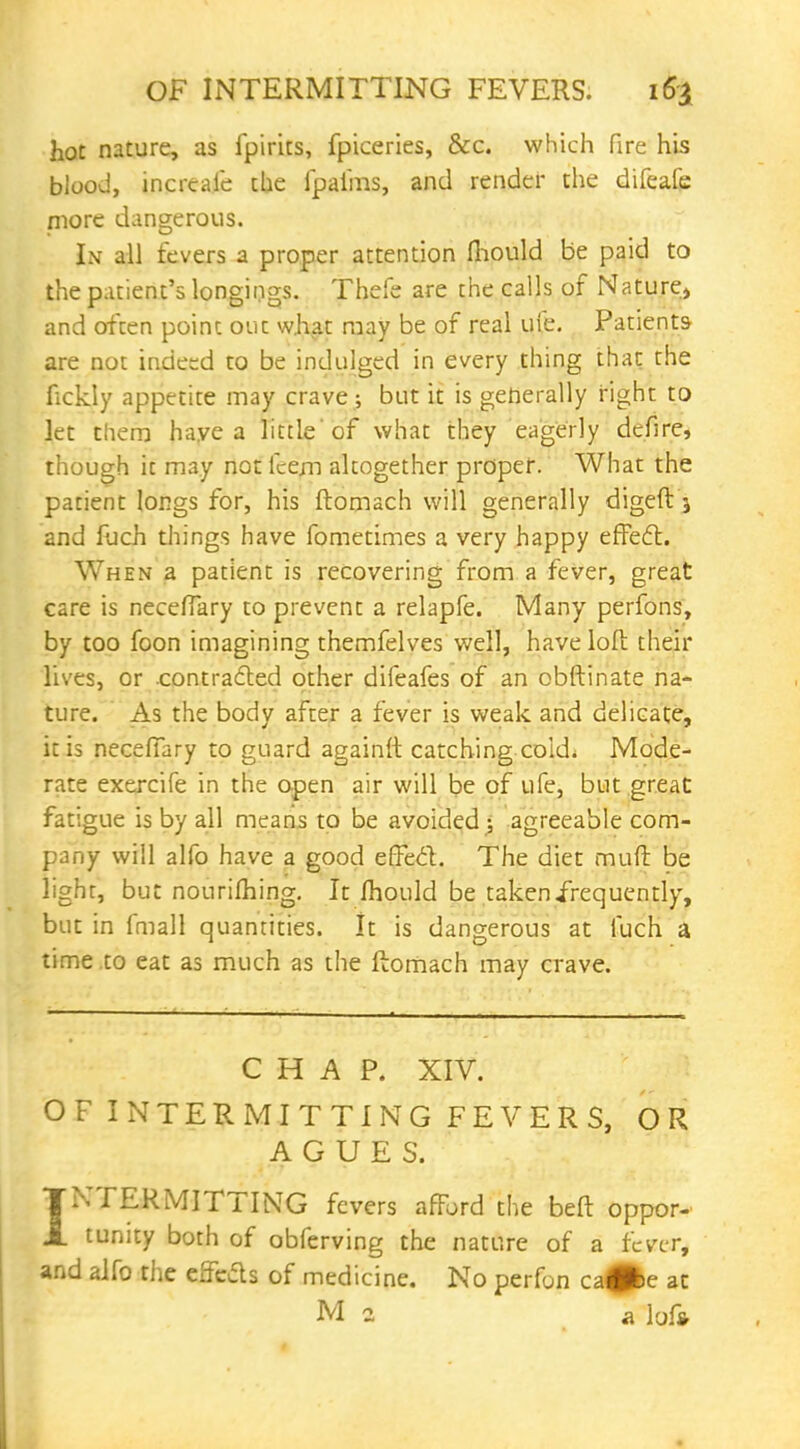 hot nature, as fpirits, fpiceries, &c. which fire his blood, incrcafe the fpai'ms, and render the difeafe more dangerous. In all fevers a proper attention mould be paid to the patient's longings. Thefe are the calls of Nature^ and ofcen point our. what may be of real ufe. Patients are not indeed to be indulged in every thing that the fickly appetite may crave ; but it is generally right to let them have a little'of what they eagerly defire, though it may not fcem alcogether proper. What the patient longs for, his ftomach will generally digeft 5 and fuch things have fometimes a very happy effect. When a patient is recovering from a fever, great care is neceffary to prevent a relapfe. Many perfons, by too foon imagining themfelves well, have loft their lives, or .contracted other difeafes of an obftinate na- ture. As the body after a fever is weak and delicate, it is necefiary to guard againft catching cold; Mode- rate exercife in the open air will be of ufe, but great fatigue is by all means to be avoided ; agreeable com- pany will alfo have a good effect. The diet mud be light, but nourishing. It mould be taken frequently, but in fmall quantities. It is dangerous at fuch a time to eat as much as the ftomach may crave. CHAP. XIV. OF INTERMITTING FEVERS, OR AGUES. TTPERMITTING fevers afTord the beft oppor- J. tunity both of obferving the nature of a fever, and alfo the effects of medicine. No perfon ca#>e at M 2 a lofc