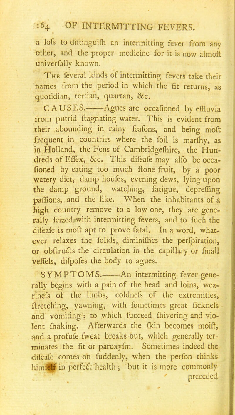 a lofs to diftinguifh an intermitting fever from any- other, and the proper medicine for it is now almoft univerfally known. The feveral kinds of intermitting fevers take their names from the period in which the fit returns, as quotidian, tertian, quartan, &c. CAUSES. Agues are occafioned by effluvia from putrid ftagnating water. This is evident from their abounding in rainy feafons, and being mod frequent in countries where the foil is marmy, as in Holland, the Fens of Cambridgeshire, the Hun- dreds of Eflex, &c. This difeafe may alfo be occa- fioned by eating too much ftone fruit, by a poor watery diet, damp houfes, evening dews, lying upon the damp ground, watching, fatigue, deprefiing paffions, and the like. When the inhabitants of a high country remove to a low one, they are gene- rally feized with intermitting fevers, and to fuch the difeafe is moft apt to prove fatal. In a word, what- ever relaxes the folids, diminifhes the perfpiration, or obftrucls the circulation in the capillary or fmall veffels, difpofes the body to agues. SYMPTOMS. An intermitting fever gene- rally begins with a pain of the head and loins, wea- rinefs of the limbs, coldnefs of the extremities, ftretching, yawning, with fometimes great ficknefs and vomiting ; to which fucceed {hivering and vio- lent making. Afterwards the (kin becomes moift, and a profufe fweat breaks out, which generally ter- minates the fit or paroxyfm. Sometimes indeed the difeafe comes on fuddenly, when the perfon thinks himflBf in perfect health; but it is more commonly preceded