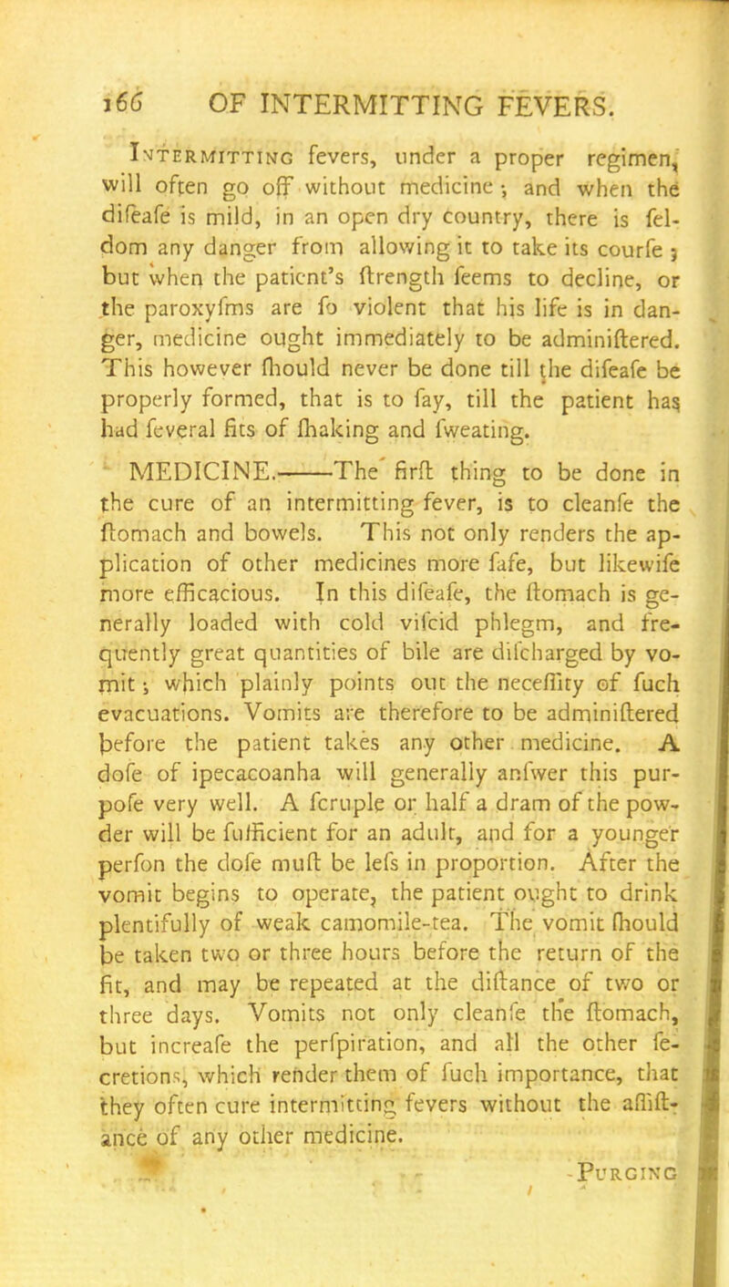 Intermitting fevers, under a proper regimen, will often go off without medicine-, and when the difeafe is mild, in an open dry country, there is fel- dom any danger from allowing it to take its courfe j but when the patient's ftrength feems to decline, or the paroxyfms are fo violent that his life is in dan- ger, medicine ought immediately to be adminiftered. This however mould never be done till the difeafe be i properly formed, that is to fay, till the patient has, had feveral fits of making and fweating. MEDICINE. The' firfl thing to be done in the cure of an intermitting fever, is to cleanfe the ftomach and bowels. This not only renders the ap- plication of other medicines more fafe, but likewife more efficacious. Jn this difeafe, the ftomach is ge- nerally loaded with cold vifcid phlegm, and fre- quently great quantities of bile are dilcharged by vo- mit ; which plainly points out the neceflity of fuch evacuations. Vomits are therefore to be adminiftered before the patient takes any other medicine. A dofe of ipecacoanha will generally anfwer this pur- pofe very well. A fcruple or half a dram of the pow- der will be fufficient for an adult, and for a younger perfon the dofe mult be lefs in proportion. After the vomit begins to operate, the patient ought to drink plentifully of weak camomile-tea. The vomit mould be taken two or three hours before the return of the fit, and may be repeated at the diftance of two or three days. Vomits not only cleanfe the ftomach, but increafe the perfpiration, and all the other fe- cretions, which render them of fuch importance, that they often cure intermitting fevers without the afhft- ance of any other medicine. .. .rr Purging