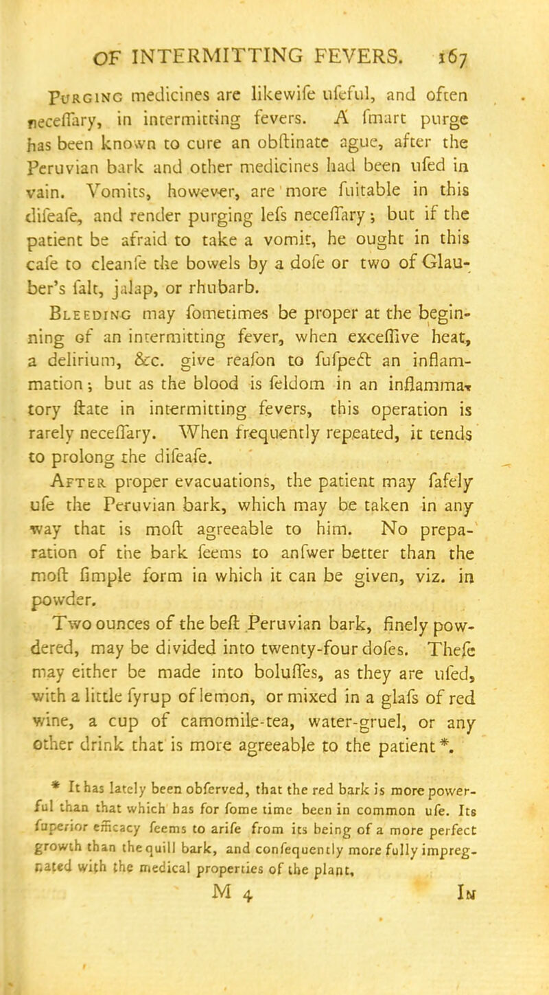 Purging medicines are likewife ufeful, and ofcen neceffary, in intermitting fevers. A fmart purge has been known to cure an obftinate ague, after the Peruvian bark and other medicines had been nfed in vain. Vomits, however, are more fuitable in this diieafe, and render purging lefs neceffary but if the patient be afraid to take a vomit, he ought in this cafe to cleanfe the bowels by a dofe or two of Glau- ber's fait, jalap, or rhubarb. Bleeding may fometimes be proper at the begin- ning of an intermitting feyer, when exceffive heat, a delirium, &c. give reafon to fufpecl an inflam- mation •, but as the blood is feldom in an inflammaT tory ftate in intermitting fevers, this operation is rarely necefTary. When frequently repeated, it tends to prolong the difeafe. After proper evacuations, the patient may fafely ufe the Peruvian bark, which may be taken in any way that is mod agreeable to him. No prepa- ration of the bark feems to anfwer better than the moft fimple form in which it can be given, viz. in powder. Two ounces of the beft Peruvian bark, finely pow- dered, may be divided into twenty-four dofes. Thefe may either be made into bolufles, as they are 11 fed, with a little fyrup of lemon, or mixed in a glafs of red wine, a cup of camomile-tea, water-gruel, or any other drink that is more agreeable to the patient *. * It has lately been obferved, that the red bark is more power- ful than that which has for fome time been in common ufe. Its fuperior efficacy feems to arife from its being of a more perfect growth than the quill bark, and confequently more fully impreg- nated with the medical properties of the plant, M 4 Im
