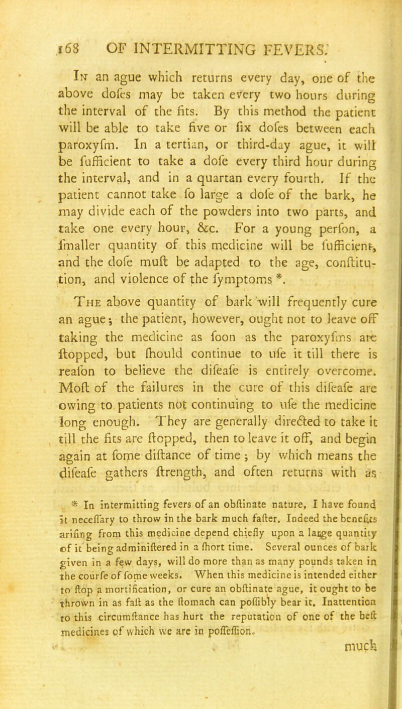 In an ague which returns every day, one of the above dofcs may be taken every two hours during the interval of the fits. By this method the patient will be able to take five or fix dofes between each paroxyfm. In a tertian, or third-day ague, it will be fufficient to take a dofe every third hour during the interval, and in a quartan every fourth. If the patient cannot take fo large a dofe of the bark, he may divide each of the powders into two parts, and take one every hour, &c. For a young perfon, a fmaller quantity of this medicine will be fufficient, and the dofe muft be adapted to the age, conflitu- tion, and violence of the fymptoms *. The above quantity of bark will frequently cure an ague; the patient, however, ought not to leave off taking the medicine as foon as the paroxyfms are flopped, but fhould continue to ufe it till there is reafon to believe the difeafe is entirely overcome. Mod of the failures in the cure of this difeafe are owing to patients not continuing to ufe the medicine long enough. They are generally directed to take it till the fits are flopped, then to leave it off, and begin again at fome diftance of time ; by which means the difeafe gathers ftrength, and often returns with as * In intermitting fevers of an obftinate nature, I have found it neceflary to throw in the bark much fafter. Indeed the benefits arifing from this medicine depend chiefly upon a lacge quantity of it being administered in a fhort time. Several ounces of bark given in a few days, will do more than as many pounds taken in the courfe of fome weeks. When this medicine is intended either to flop a mortification, or cure an obftinate ague, it ought to be thrown in as fait as the flomach can poflibly bear it. Inattention to this circumftance has hurt the reputation of one of the belt medicines of which we are in pofleflion. much