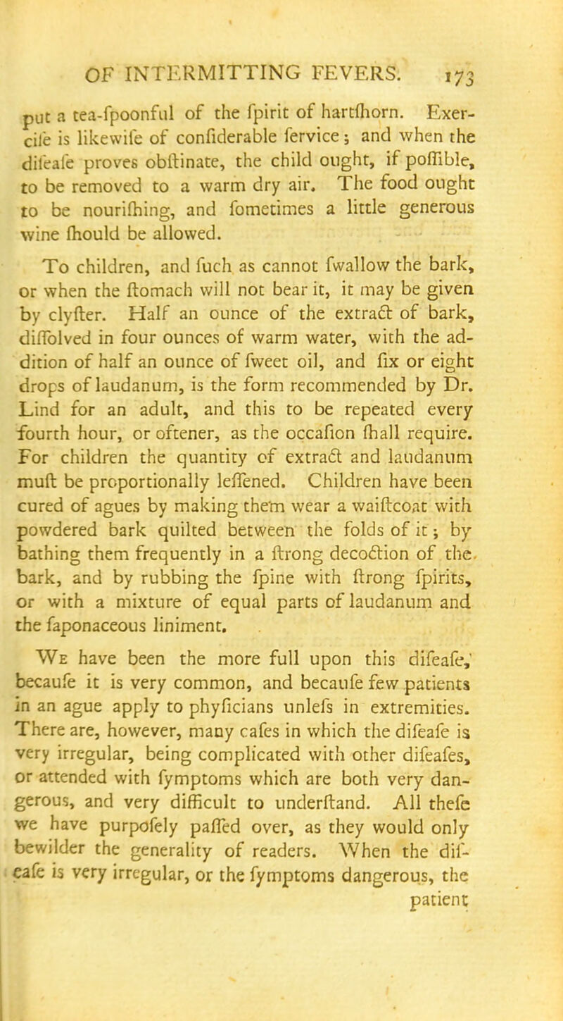 put a tea-fpoonful of the fpirit of hartfhorn. Exer- cile is likewife of confiderable fervice; and when the difeafe proves obftinate, the child ought, if poflible, to be removed to a warm dry air. The food ought to be nourishing, and fometimes a little generous wine mould be allowed. To children, and fuch as cannot fwallow the bark, or when the ftomach will not bear it, it may be given by clyfter. Half an ounce of the extract of bark, diflblved in four ounces of warm water, with the ad- dition of half an ounce of fweet oil, and fix or eight drops of laudanum, is the form recommended by Dr. Lind for an adult, and this to be repeated every fourth hour, or oftener, as the occafion fhall require. For children the quantity of extract and laudanum muft be proportionally leffened. Children have been cured of agues by making them wear a waiftcoat with powdered bark quilted between the folds of it; by- bathing them frequently in a ftrong decoction of the bark, and by rubbing the fpine with ftrong fpirits, or with a mixture of equal parts of laudanum and the faponaceous liniment. We have been the more full upon this difeafe, becaufe it is very common, and becaufe few patients in an ague apply to phyficians unlefs in extremities. There are, however, many cafes in which the difeafe is very irregular, being complicated with other difeafes, or attended with fymptoms which are both very dan- gerous, and very difficult to underfland. All thefc we have purpofely pafTed over, as they would only bewilder the generality of readers. When the dif- eafe is very irregular, or the fymptoms dangerous, the patient
