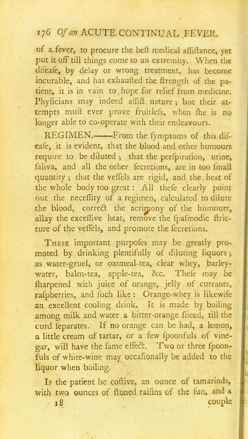 of a.fever, to procure the belt medical afiiftance, yet put it off till things come to an extremity. When the difeafe, by delay or wrong treatment, has become incurable, and has exhaufted the ftrength of the pa- tient, it is in vain to (hope for relief from medicine. Phyficians may indeed affift nature •, but their at- tempts mud ever prove fruitlefs, when fhe is no longer able to co-operate with their endeavours. REGIMEN. From the fymptoms of this dif- eafe, it is evident, that the blood and other humours require to be diluted ; that the perfpiration, urine, faliva, and all the other fecretions, are in too fmall quantity ; that the veflels are rigid, and the heat of the whole body too great: All thefe clearly point out the neceflity of a regimen, calculated to dilute the blood, correct the acrimony of the humour?, allay the exceffive heat, remove the fpafmodic ftric- ture of the veflels, and promote the fecretions. These important purpofes may be greatly pro- moted by drinking plentifully of diluting liquors j as water-gruel, or oatmeal-tea, clear whey, barley- water, balm-tea, apple-tea, &c. Thefe may be lharpened with juice of orange, jelly of currants, rafpberries, and fuch like : Orange-whey is likewife an excellent cooling drink. It is made by boiling among milk and water a bitter-orange diced, till the curd leparates. If no orange can be had, a lemon, a little cream of tartar, or a few fpoonfuls of vine- gar, will have the fame effect. Two or three fpoon- fuls of white-wine may occafionally be added to the liquor when boiling. If the patient be coftive, an ounce of tamarinds, with two ounces of ftoned raifins of the .fun, and a j 8 couple