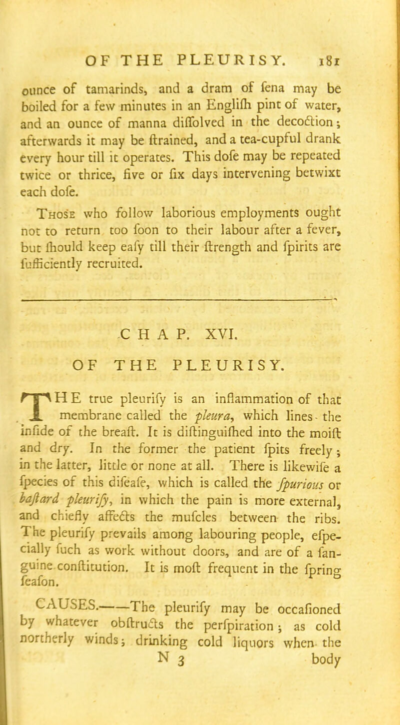 ounce of tamarinds, and a dram of fena may be boiled for a few minutes in an Englifh pint of water, and an ounce of manna diifolved in the decoction; afterwards it may be {trained, and a tea-cupful drank every hour till it operates. This dofe may be repeated twice or thrice, five or fix days intervening betwixt each dofe. Those who follow laborious employments ought not to return too foon to their labour after a fever, but ihould keep eafy till their ftrength and fpirits are fufficiently recruited. CHAP. XVI. OF THE PLEURISY. TH E true pleurify is an inflammation of that membrane called the pleura, which lines - the infide of the breaft. It is diftinguifhed into the moift and dry. In the former the patient fpits freely; in the latter, little or none at all. There is likewife a fpecies of this difeafe, which is called the fpurious or bafiard -pleurify, in which the pain is more external, and chiefly affects the mufcles between the ribs. The pleurify prevails among labouring people, efpe- cially fuch as work without doors, and are of a fan- guine conftitution. It is moft frequent in the faring feafon. • CAUSES. The pleurify may be occafioned by whatever obftru&s the perfpiration ; as cold northerly winds; drinking cold liquors when-the N 3 body