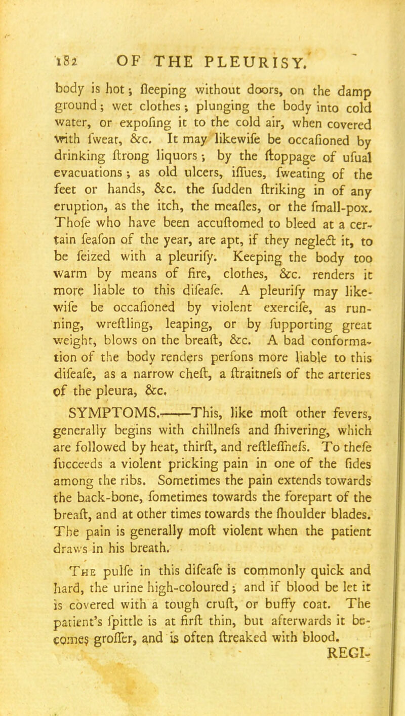 body is hot; fleeping without doors, on the damp ground; wet clothes ; plunging the body into cold water, or expofing it to the cold air, when covered vrith fwear, &c. It may likewife be occafioned by drinking flrong liquors •, by the ftoppage of ufual evacuations ; as old ulcers, iflues, fweating of the feet or hands, &c. the fudden ftriking in of any eruption, as the itch, the mealies, or the fmall-pox. Thofe who have been accuftomed to bleed at a cer- tain feafon of the year, are apt, if they neglecl it, to be feized with a pleurify. Keeping the body too warm by means of fire, clothes, &c. renders ic more liable to this difeafe. A pleurify may like- wife be occafioned by violent exercife, as run- ning, wreftling, leaping, or by fupporting great weight, blows on the breaft, &c. A bad conforma- tion of the body renders perfons more liable to this difeafe, as a narrow cheft, a ftraitnefs of the arteries of the pleura, &c. SYMPTOMS.—This, like moft other fevers, generally begins with chillnefs and fhivering, which are followed by heat, thirft, and reftleffnefs. To thefe fncceeds a violent pricking pain in one of the fides among the ribs. Sometimes the pain extends towards the back-bone, fometimes towards the forepart of the breaft, and at other times towards the fhoulder blades. The pain is generally moft violent when the patient draws in his breath. The pulfe in this difeafe is commonly quick and hard, the urine high-coloured; and if blood be let it is covered with a tough cruft, or buffy coat. The patient's fpittle is at firft thin, but afterwards it be- comes grofier, and is often ftreaked with blood. REGI-