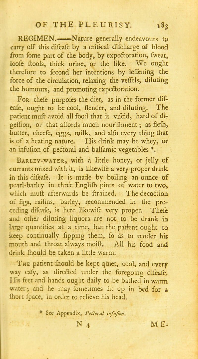 REGIMEN.——Nature generally endeavours to carry off this difeafe by a critkal difcharge of blood from fome part of the body, by expectoration, fweat, loofe ftools, thick urine, or the like. We ought therefore to fecond her intentions by lefTening the force of the circulation, relaxing the veffels, diluting the humours, and promoting expectoration. For thefe purpofes the diet, as in the former dif- eafe, ought to be cool, flender, and diluting. The patient mult avoid all food that is vifcid, hard of dir geftion, or that affords much nourilhment; as flelh, butter, cheefe, eggs, milk, and alfo every thing that is of a heating nature. His drink may be whey, or an infufion of pectoral and balfamic vegetables *. Barley-water, with a little honey, or jelly of currants mixed with it, is likewife a very proper drink in this difeafe. It is made by boiling an ounce of pearl-barley in three Englifh pints of water to two, which muft afterwards be ftrained. The decoction of figs, raifins, barley, recommended in the pre- ceding difeafe, is here likewife very proper. Thefe and other diluting liquors are not to be drank in large quantities at a time, but the patient ought to keep continually fipping them, fo as to render his mouth and throat always moift. All his food and drink mould be taken a little warm. The patient mould be kept quiet, cool, and every way eafy, as directed under the foregoing difeafe. His feet and hands ought daily to be bathed in warm water-, and he may fomeumes fit up in bed for a Ihort fpace, in order to relieve his head. See Appendix, Peroral infufion. N 4 ME-