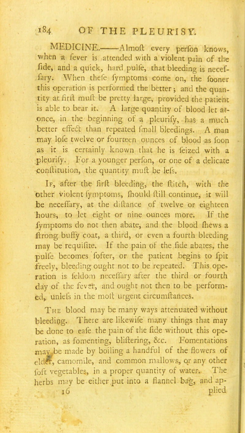 MEDICINE. Almoft every perfon knows, when a fever is attended with a violent pain of the fide, and a quick, hard pulle, that bleeding is necef- fary. When thefe fymptoms come on, the fooner this operation is performed the better; and the quan- tity atfiril muft be pretty large, provided the patient is able to bear it. A large quantity of blood let at- once, in the beginning of a pleurify, has a much better effect than repeated fmaU bleedings. A man may lofe twelve or fourteen ounces of blood as foon as it is certainly known that he is feized with a pleurify. For a younger perfon, or one of a delicate conltitution, the quantity muft be lefs. If, after the firft bleeding, the ftitch, with the other violent fymptoms, fhould ftill continue, it will he neceffary, at the diftance of twelve or eighteen hours, to let eight or nine ounces more. If the fymptoms do not then abate, and the blood fhews a ftrong buffy coat, a third, or even a fourth bleeding may be requifite. If the pain of the fide abates, the pulfe becomes fofter, or the patient begins to fpit freely, bleeding ought not to be repeated. This ope- ration is feldom neceffary after the third or fourth day of the fever, and ought not then to be perform- ed, unlets in the molt urgent circumftances. The blood may be many ways attenuated without bleeding. There are likewife many things that may be done to eafe the pain of the fide without this ope- ration, as fomenting, bliftering, &c. Fomentations may.be made by boiling a handful of the flowers of elder, camomile, and common mallows, qr any other loft vegetables, in a proper quantity of water. The herbs may be either put into a flannel bag, and ap- ■ 16 phed