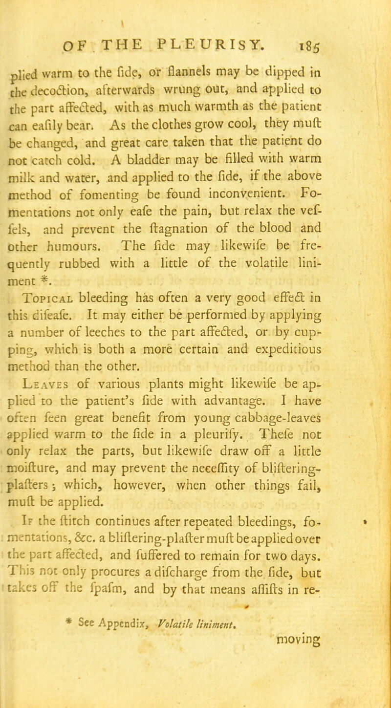 plied warm to the fide, or flannels may be dipped in the decoction, afterwards wrung out, and applied to the part affected, with as much warmth as the patient can eafily bear. As the clothes grow cool, they muft be changed, and great care taken that the patient do not catch cold. A bladder may be filled with warm milk and water, and applied to the fide, if the above method of fomenting be found inconvenient. Fo- mentations not only eafe the pain, but relax the vef- fcls, and prevent the ftagnation of the blood and other humours. The fide may likewife be fre- quently rubbed with a little of the volatile lini- ment *. Topical bleeding has often a very good effect: in this difeafe. It may either be performed by applying a number of leeches to the part affected, or by cup- ping, which is both a more certain and expeditious method than the other. Leaves of various plants might likewife be ap- plied to the patient's fide with advantage. I have often feen great benefit from young cabbage-leaves applied warm to the fide in a pleurify. Thefe not only relax the parts, but likewife draw off a little moifture, and may prevent the neeeffity of bliftering- plafters; which, however, when other things fail, mull: be applied. If the ftitch continues after repeated bleedings, fo- » mentations, &c. abliitering-plaftermuftbeappliedover the part affected, and fuffered to remain for two days. This not only procures a difcharge from the fide, but takes off the fpafm, and by that means aflifls in re- * See Appendix, Volatile liniment. moving