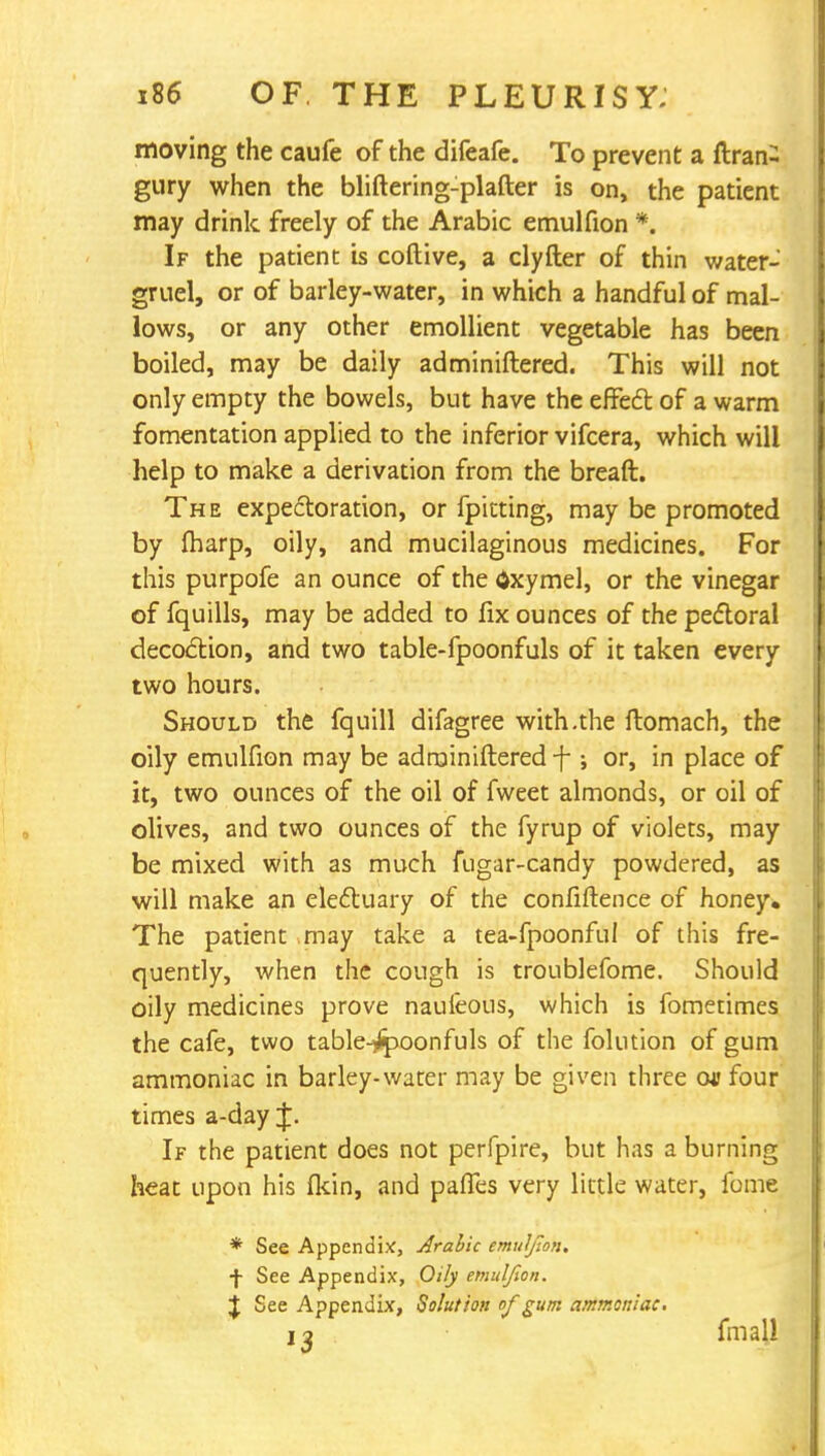 moving the caufe of the difeafe. To prevent a ftran- gury when the bliftering-plafter is on, the patient may drink freely of the Arabic emulfion *. If the patient is colli ve, a clyfter of thin water- gruel, or of barley-water, in which a handful of mal- lows, or any other emollient vegetable has been boiled, may be daily adminiftered. This will not only empty the bowels, but have the effect of a warm fomentation applied to the inferior vifcera, which will help to make a derivation from the breaft. The expectoration, or fpitting, may be promoted by fharp, oily, and mucilaginous medicines. For this purpofe an ounce of the dxymel, or the vinegar of fquills, may be added to fix ounces of the pectoral decoction, and two table-fpoonfuls of it taken every two hours. Should the fquill difagree with .the flomach, the oily emulfion may be adminiftered f ; or, in place of it, two ounces of the oil of fweet almonds, or oil of olives, and two ounces of the fyrup of violets, may be mixed with as much fugar-candy powdered, as will make an electuary of the confiftence of honey. The patient may take a tea-fpoonful of this fre- quently, when the cough is troublefome. Should oily medicines prove naufeous, which is fometimes the cafe, two table-jjpoonfuls of the folution of gum ammoniac in barley-water may be given three cm? four times a-day J. If the patient does not perfpire, but has a burning heat upon his fkin, and pafles very little water, fome * See Appendix, Arabic emulfion. f See Appendix, Oily emulfion. J See Appendix, Solution of gum ammoniac. i j fmall