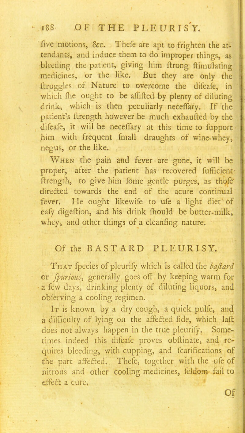five motions, &c. Thefe are apt to frighten the at- tendants, and induce them to do improper things, as bleeding the patient, giving him ftrong ftimulating medicines, or the like. But they are only the itruggles of Nature to overcome the difeafe, in which me ought to be affifted by plenty of diluting drink, which is then peculiarly neceffary. If the patient's ftrength however be much exhausted by the difeafe, it will be neceffary at this time to fupport him with frequent fmall draughts of wine-whey, negus, or the like. When the pain and fever are gone, it will be proper, after the patient has recovered fufficient ftrength, to give him fome gentle purges, as thofe' directed towards the end of the acute continual fever* He ought likewife to ufe a light diet of eafy digeftion, and his drink mould be butter-milk, whey, and other things of a cleanfing nature. Of the BASTARD PLEURISY. That fpecies of pleurify which is called the bafiard or fpurious, generally goes off by keeping warm for - a few days, drinking plenty of diluting liquors, and obferving a cooling regimen. It is known by a dry cough, a quick pulfe, and a difficulty of. lying on the affected fide, which laft does not always happen in the true pleurify. Some- times indeed this difeafe proves obftinate, and re- quires bleeding, with cupping, and fcarifications of the part affected. Thefe, together with the ufe of nitrous and other cooling medicines, feldom fail to effect a cure. Pi
