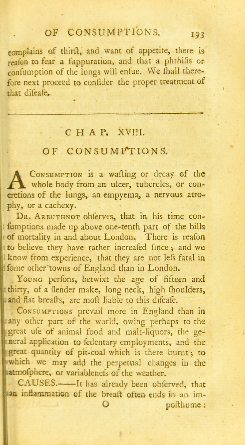 complains of third, and want of appetite, there is reafon to fear a fuppuration, and that a phthifis or coniumption of the lungs will enfue. We mall there- fore next proceed to confider the proper treatment of that dileafev CHAP. XVIJI. OF CONSUMPTIONS. AConsumption is a wafting or decay of the whole body from an ulcer, tubercles, or con- cretions of the lungs, an empyema, a nervous atro- phy, or a cachexy. Dr. Arbuthnot obferves, that in his time con- fumptions made up above one-tenth part of the bills of mortality in and about London. There is reafon to believe they have rather increafed fince 5 and we know from experience, that they are not lefs fatal in '. fome other towns of England than in London. Young perfons, betwixt the age of fifteen and : thirty, of a flender make, long neck, high moulders, 1 and flat breads, are mod liable to this difeafe. Consumptions prevail more in England than in :any other part of the world, owing perhaps to the great ufe of animal food and malt-liquors, the ge- neral application to fedentary employments, and the great quantity of pit-coal which is there burnt; to which we may add the perperual changes in the latmofphere, or variablenefs of the weather. CAUSES.- It has already been obferved, that . an inflammation of the bread often ends in an im- O podhume: