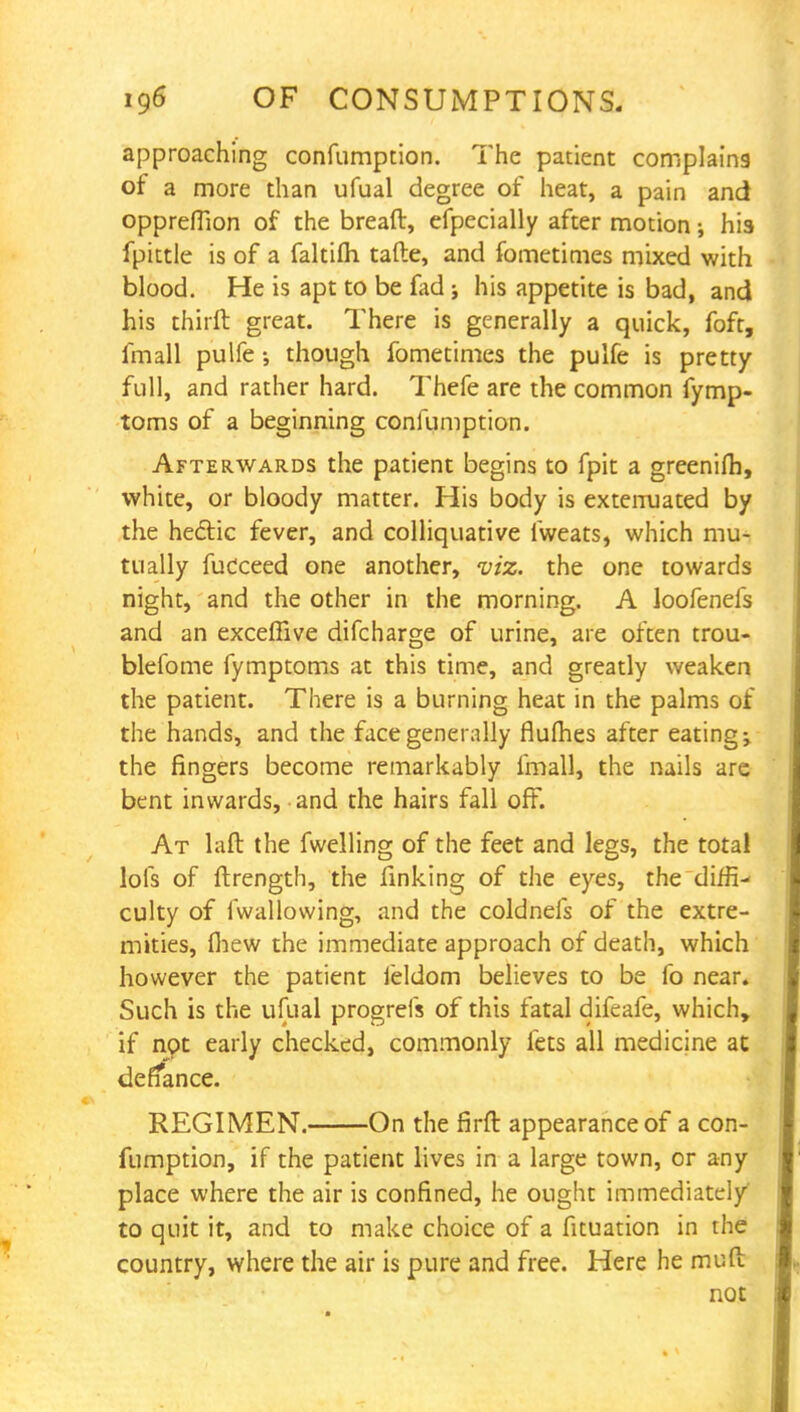 approaching confumption. The patient complains of a more than ufual degree of heat, a pain and opprefTion of the bread, efpecially after motion; his fpittle is of a faltilh tafte, and fometimes mixed with blood. He is apt to be fad j his appetite is bad, and his thirft great. There is generally a quick, foft, fmall pulfe though fometimes the pulfe is pretty full, and rather hard. Thefe are the common fymp- toms of a beginning confumption. Afterwards the patient begins to fpit a greenilh, white, or bloody matter. His body is extenuated by the hectic fever, and colliquative lweats, which mu- tually fucceed one another, viz. the one towards night, and the other in the morning. A loofenefs and an exceffive difcharge of urine, are often trou- blefome fymptoms at this time, and greatly weaken the patient. There is a burning heat in the palms of the hands, and the face generally flumes after eating; the fingers become remarkably fmall, the nails are bent inwards, and the hairs fall off. At laft the fwelling of the feet and legs, the total lofs of ftrength, the finking of the eyes, the diffi- culty of fwallowing, and the coldnefs of the extre- mities, fhew the immediate approach of death, which however the patient ieldom believes to be lb near. Such is the ufual progrefs of this fatal difeafe, which, if not early checked, commonly fets all medicine at deffance. REGIMEN. On the firft appearance of a con- fumption, if the patient lives in a large town, or any place where the air is confined, he ought immediately' to quit it, and to make choice of a fituation in the country, where the air is pure and free. Here he muft not