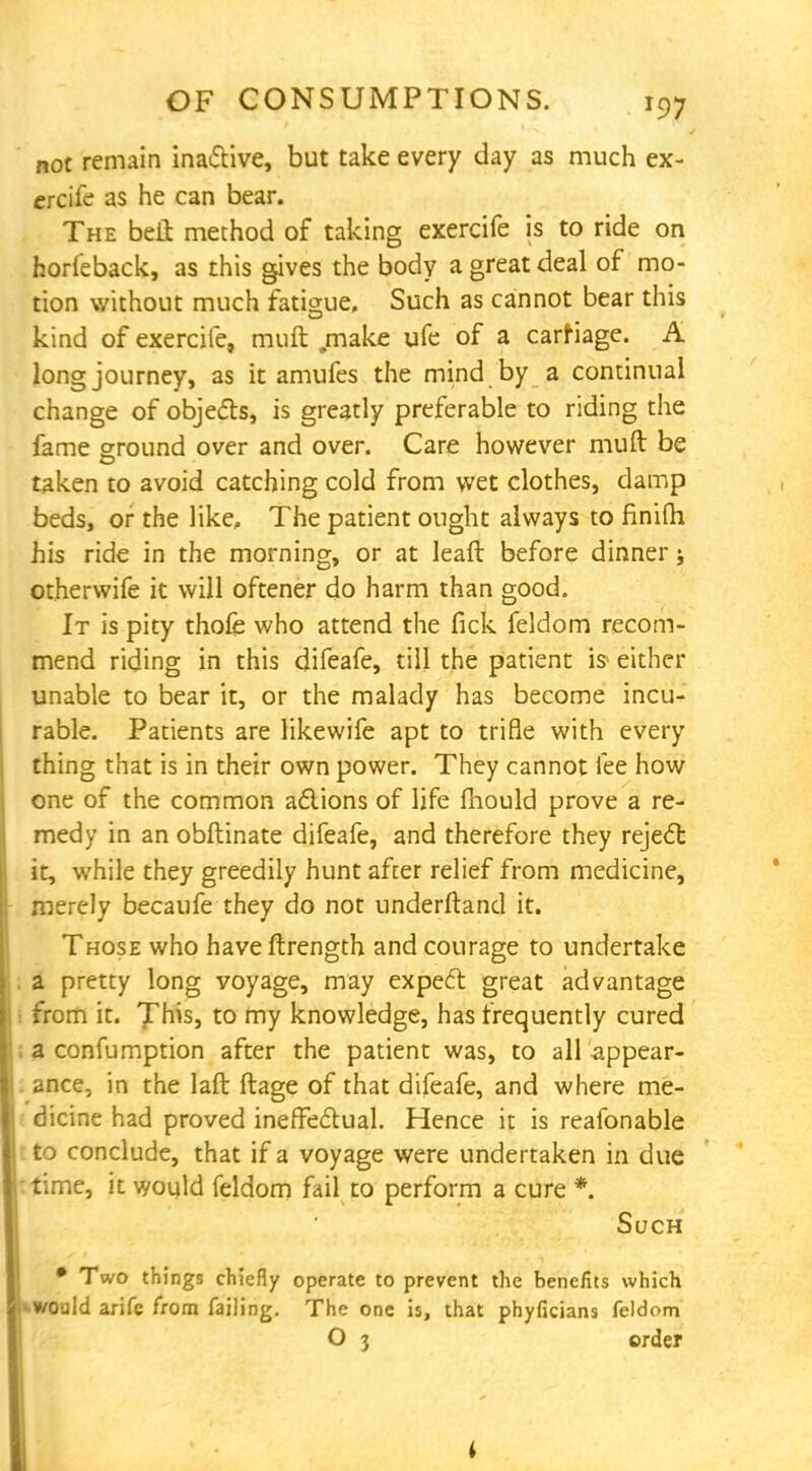 not remain inactive, but take every day as much ex- ercife as he can bear. The belt method of taking exercife is to ride on horfeback, as this gives the body a great deal of mo- tion without much fatigue. Such as cannot bear this kind of exercife, muft .make ufe of a carriage. A long journey, as it amufes the mind by a continual change of objects, is greatly preferable to riding the fame ground over and over. Care however muft be taken to avoid catching cold from wet clothes, damp beds, or the like, The patient ought always to finifti his ride in the morning, or at leaft before dinner j otherwife it will oftener do harm than good. It is pity thofe who attend the fick feldom recom- mend riding in this difeafe, till the patient is- either unable to bear it, or the malady has become incu- rable. Patients are likewife apt to trifle with every thing that is in their own power. They cannot fee how one of the common actions of life fhould prove a re- medy in an obftinate difeafe, and therefore they reject it, while they greedily hunt after relief from medicine, merely becaufe they do not underftand it. Those who have ftrength and courage to undertake a pretty long voyage, may expect great advantage from it. This, to my knowledge, has frequently cured a confumption after the patient was, to all appear- ance, in the laft ftage of that difeafe, and where me- dicine had proved ineffectual. Hence it is reafonable to conclude, that if a voyage were undertaken in due time, it would feldom fail to perform a cure *. Such • Two things chiefly operate to prevent the benefits which ••would arife from failing. The one is, that phyficians feldom O 3 order