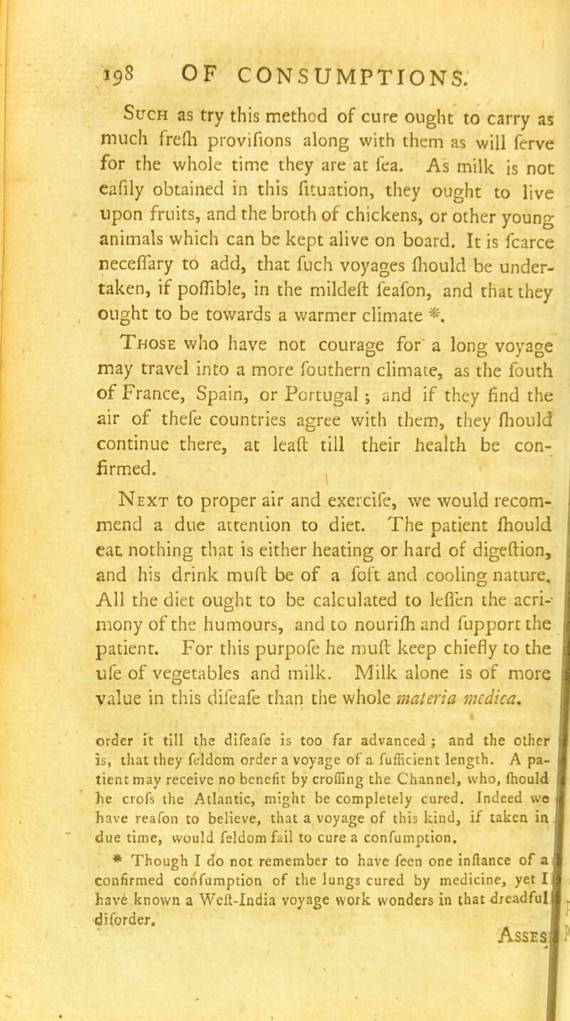 Such as try this method of cure ought to carry as much frefli provifions along with them as will ferve for the whole time they are at fea. As milk is not eafily obtained in this fituation, they ought to live upon fruits, and the broth of chickens, or other young animals which can be kept alive on board. It is fcarce neceflary to add, that fuch voyages mould be under- taken, if poffible, in the mildeft feafon, and that they ought to be towards a warmer climate *. Those who have not courage for a long voyage may travel into a more fouthern climate, as the fouth of France, Spain, or Portugal; and if they find the air of thefe countries agree with them, they mould continue there, at lead till their health be con- firmed. Next to proper air and exercife, we would recom- mend a due attention to diet. The Datient fhould eat nothing that is either heating or hard of digeftion, and his drink mult be of a foft and cooling nature. All the diet ought to be calculated to leflen the acri- mony of the humours, and to nourifh and fupport the patient. For this purpofe he mult keep chiefly to the ufe of vegetables and milk. Milk alone is of more value in this difeafe than the whole materia mcdica. order it till the difeafe is too far advanced ; and the other is, that they fcldom order a voyage of a fufficient length. A pa- tient may receive no benefit by eroding the Channel, who, fhould he crofs the Atlantic, might be completely cured. Indeed we have reafon to believe, that a voyage of this kind, if taken in due time, would feldomfail to cure a confumption. * Though I do not remember to have fcen one inftance of a confirmed confumption of the lungs cured by medicine, yet I have known a Welt-India voyage work wonders in that dreadful diforder. Asses •4
