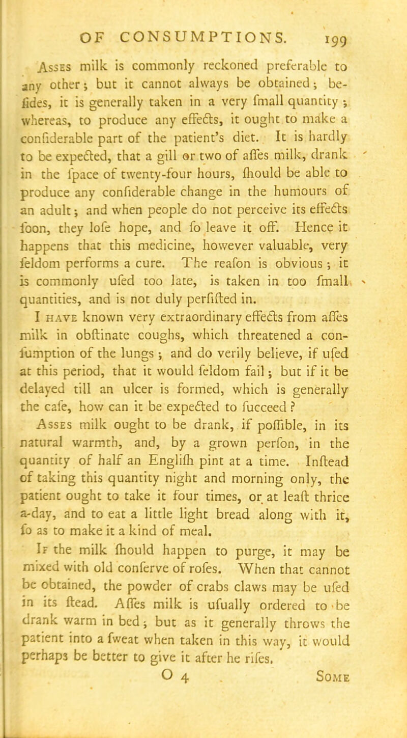 Asses milk is commonly reckoned preferable to any other; but it cannot always be obtained; be- fides, it is generally taken in a very fmall quantity ; whereas, to produce any effects, it ought to make a confiderable part of the patient's diet. It is hardly to be expected, that a gill or two of afles milk, drank ' in the lpace of twenty-four hours, fliould be able to produce any confiderable change in the humours of an adult; and when people do not perceive its effects ibon, they lofe hope, and fo leave it off. Hence it happens that this medicine, however valuable, very feldom performs a cure. The reafon is obvious •, it is commonly ufed too late, is taken in too fmall * quantities, and is not duly perfifted in. I have known very extraordinary effects from afles milk in obftinate coughs, which threatened a con- sumption of the lungs ; and do verily believe, if ufed at this period, that it would feldom fail; but if it be delayed till an ulcer is formed, which is generally the cafe, how can it be expected to fucceed ? Asses milk ought to be drank, if poflible, in its natural warmth, and, by a grown perfon, in the quantity of half an Englifli pint at a time. Inftead of taking this quantity night and morning only, the patient ought to take it four times, or at leaft thrice a-day, and to eat a little light bread along with it, fo as to make it a kind of meal. If the milk mould happen to purge, it may be mixed with old conferve of rofes. When that cannot be obtained, the powder of crabs claws may be ufed in its ftead. Affes milk is ufually ordered to be drank warm in bed; but as it generally throws the patient into a fweat when taken in this way, it would perhaps be better to give it after he rifes. O 4 Some