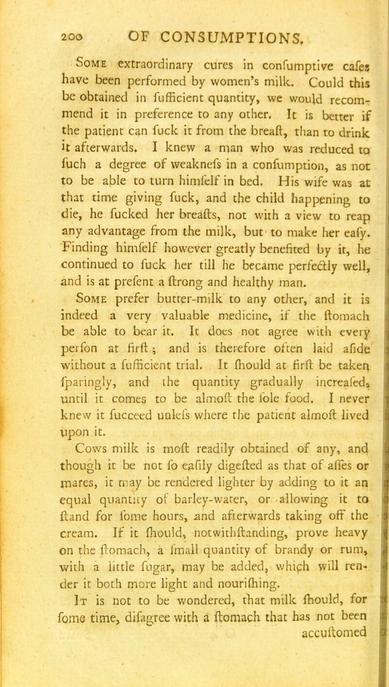 Some extraordinary cures in confumptive cafes have been performed by women's milk. Could this be obtained in fufficient quantity, we would recom- mend it in preference to any other. It is better if the patient can fuck it from the breaft, than to drink it afterwards. I knew a man who was reduced to fuch a degree of weaknefs in a confumption, as not to be able to turn himfelf in bed. His wife was at that time giving fuck, and the child happening to die, he fucked her breads, not with a view to reap any advantage from the milk, but- to make her eafy. Finding himfelf however greatly benefited by it, he continued to fuck her till he became perfectly well, and is at prefent a ftrong and healthy man. Some prefer butrer-milk to any other, and it is indeed a very valuable medicine, if the ftomach be able to bear it. It does not agree with every perfon at firft; and is therefore often laid afide without a fufficient trial. It fhould at firft be taken fparingly, and the quantity gradually increafed* until it comes to be almoft the iole food. I never knew it fucceed uolefs where the patient almoft lived upon it. Cows milk is moft readily obtained of any, and though it be not fo eafily digefted as that of afifes or mares, it may be rendered lighter by adding to it an equal quantity of barley-water, or allowing it to ftand for lbme hours, jand afterwards taking off the cream. If it mould, notwithstanding, prove heavy on the ftomach, a fmall quantity of brandy or rum, with a iittle fugar, may be added, which will ren- der it both more light and nourilhing. It is not to be wondered, that milk ftiould, for fome time, dilagree with a ftomach that has not been accuftomed