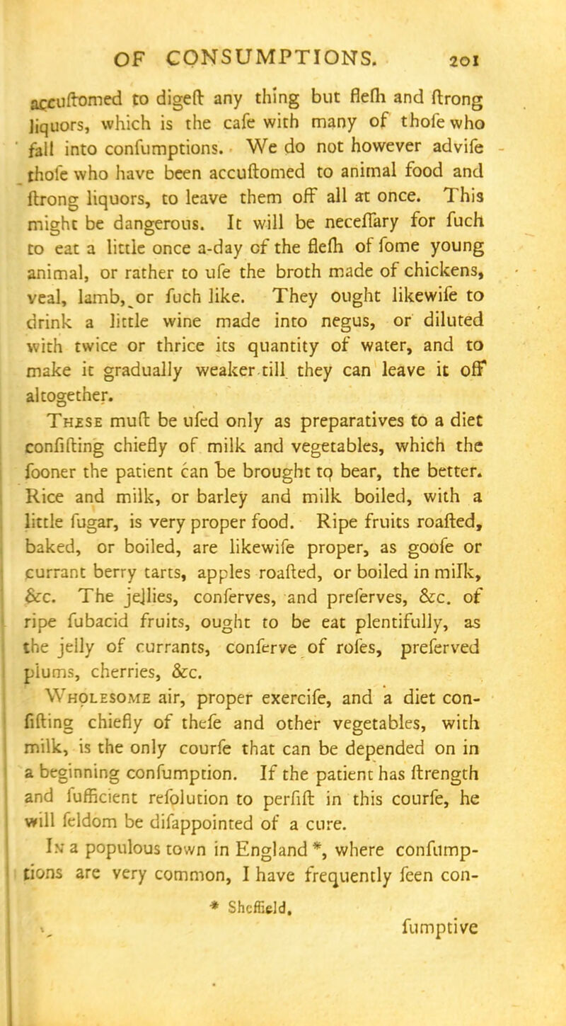 accuftomed to digeft any thing but flefli and ftrong Jiquors, which is the cafe with many of thofe who fall into confumptions. We do not however advife thole who have been accuftomed to animal food and ftrong liquors, to leave them off all at once. This might be dangerous. It will be neceflary for fuch to eat a little once a-day cf the flefh of fome young animal, or rather to ufe the broth made of chickens, veal, lamb, _or fuch like. They ought likewife to drink a little wine made into negus, or diluted with twice or thrice its quantity of water, and to make it gradually weaker, till they can leave it off altogether. Thzse mud be ufed only as preparatives to a diet confiding chiefly of milk and vegetables, which the fooner the patient can tie brought to bear, the better. Rice and milk, or barley and milk boiled, with a little fugar, is very proper food. Ripe fruits roafted, baked, or boiled, are likewife proper, as goofe or currant berry tarts, apples roafted, or boiled in milk, &c. The jejlies, conferves, and preferves, &c. of ripe fubacid fruits, ought to be eat plentifully, as the jelly of currants, conferve of roles, preferved plums, cherries, &c. Wholesome air, proper exercife, and a diet con- fiding chiefly of thefe and other vegetables, with milk, is the only courfe that can be depended on in a beginning confumption. If the patient has ftrength and lufficient refolution to perfift in this courfe, he will feldom be difappointed of a cure. In- a populous town in England *, where confump- tions are very common, I have frequently feen con- * Sheffield. fumptive