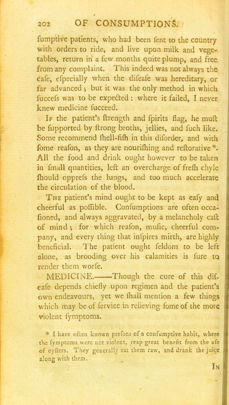 fumptive patients, who had been fent to the country with orders to ride, and live upon milk, and vege- tables, return in a few months quite plump, and free from any complaint. This indeed was not always the cafe, efpecially when the difeafe was hereditary, or far advanced ; but it was the only method in which fuccefs was to be expected : where it failed, I never knew medicine fucceed. If the patient's ftrength and fpirits flag, he muft be fupported by rtrong broths, jellies, and fuch like. Some recommend ihell-fi{h in this diforder, and with fome reafon, as they are nourifhing and reftorative*. All the food and drink ought however to be taken in fmall quantities, left an overcharge of frefh chyle Ihould opprefs the lungs, and too much accelerate the circulation of the blood. The patient's mind ought to be kept as eafy and cheerful as poflible. Confumptions are often occa- fioned, and always aggravated, by a melancholy call of mind •, for which reafon, mufic, cheerful com- pany, and every thing that infpires mirth, are highly beneficial. The patient ought feldom to be left alone, as brooding over his calamities is fure to render them worfe. MEDICINE. Though the cure of this dif. eafe depends chiefly upon regimen and the patient's own endeavours, yet we fhall mention a few things which may be of fervice in relieving fome of the more violent fymptoms. * I have often known pcrfons of a confumptive habit, where the fymptoms were not violent, reap great benefit from the ufe of oyfters. They generally eat them raw, and drank the juice along with them. In
