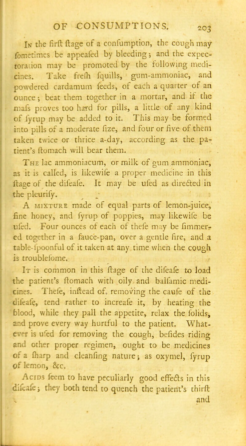 In the firft ftage of a confumption, the cough may fometimes be appealed by bleeding and the expec- toration may be promoted by the following medi- cines. Take frefh fquills, gum-ammoniac, and powdered cardamum feeds, of each a quarter of an ounce; beat them together in a mortar, and if the mafs proves too hard for pills, a little of any kind of fyrup may be added to it. This may be formed into pills of a moderate fize, and four or five of them taken twice or thrice a-day, according as the pa- tient's ftomach will bear them. The lac ammoniacum, or milk of gum ammoniac, as it is called, is likewife a proper medicine in this ftage of the difeafe. It may be ufed as directed in the pleurify. A mixture made of equal parts of lemon-juice, fine honey, and fyrup of poppies, may likewife be ufed. Four ounces of each of thefe may be fimmer- ed together in a fauce-pan, over a gentle fire, and a table-fpoonful of it taken at any time when the cough, is troubleiome. It is common in this ftage of the difeafe to load the patient's ftomach with oily- and balfamic medi- cines. Thefe, inftead of. removing the caufe of the difeafe, tend rather to increafe it, by heating the blood, while they pall the appetite, relax the folids, and prove every way hurtful to the patient. What- ever is ufed for removing the cough, befides riding and other proper regimen, ought to be medicines of a fharp and cleanfing nature; as oxymel, fyrup of lemon, &c. Acids feem to have peculiarly good effects in this difeafe; they both tend to quench the patient's thirft and