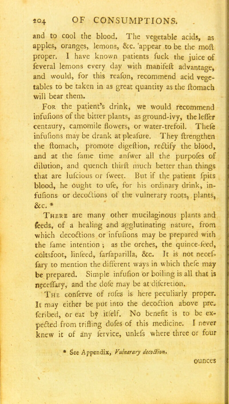 and to cool the blood. The vegetable acids, as apples, oranges, lemons, &c. 'appear to be the moft proper. I have known patients fuck the juice of feveral lemons every day with manifeft advantage, and would, for this reafon, recommend acid vege- tables to be taken in as great quantity as the ftomach will bear them. For the patient's drink, we would recommend infufions of the bitter plants, as ground-ivy, the lefler centaury, camomile flowers, or water-trefoil. Thefe infufions may be drank at pleafure. They ftrengthen the ftomach, promote digeftion, rectify the blood, and at the fame time anfwer all the purpofes of dilution, and quench tbirft much better than things that are lufcious or fweet. But if the patient fpits blood, he Ought to ufe, for his ordinary drink, in- fufions or decoctions of the vulnerary roots, plants, &c. * There are many other mucilaginous plants and feeds, of a healing ahd agglutinating nature, from which decoctions or infufions may be prepared with the fame intention •, as the orches, the quince-feed, coltsfoot, linfeed, farfaparilla, &c. Jt is not necef- fary to mention the different ways in which thefe may be prepared. Simple infufion or boiling is all that is neceflary, and the dofe may be at difcretion. The conferve of rofes is here peculiarly proper. It may either be put into the decoction above pre, fcribed, or eat by itlelf. No benefit is to be ex- pected from trifling dofes of this medicine. I never knew it of any fervice, unlefs where three or four * See Appendix, Vulntrary decoBion. ounces