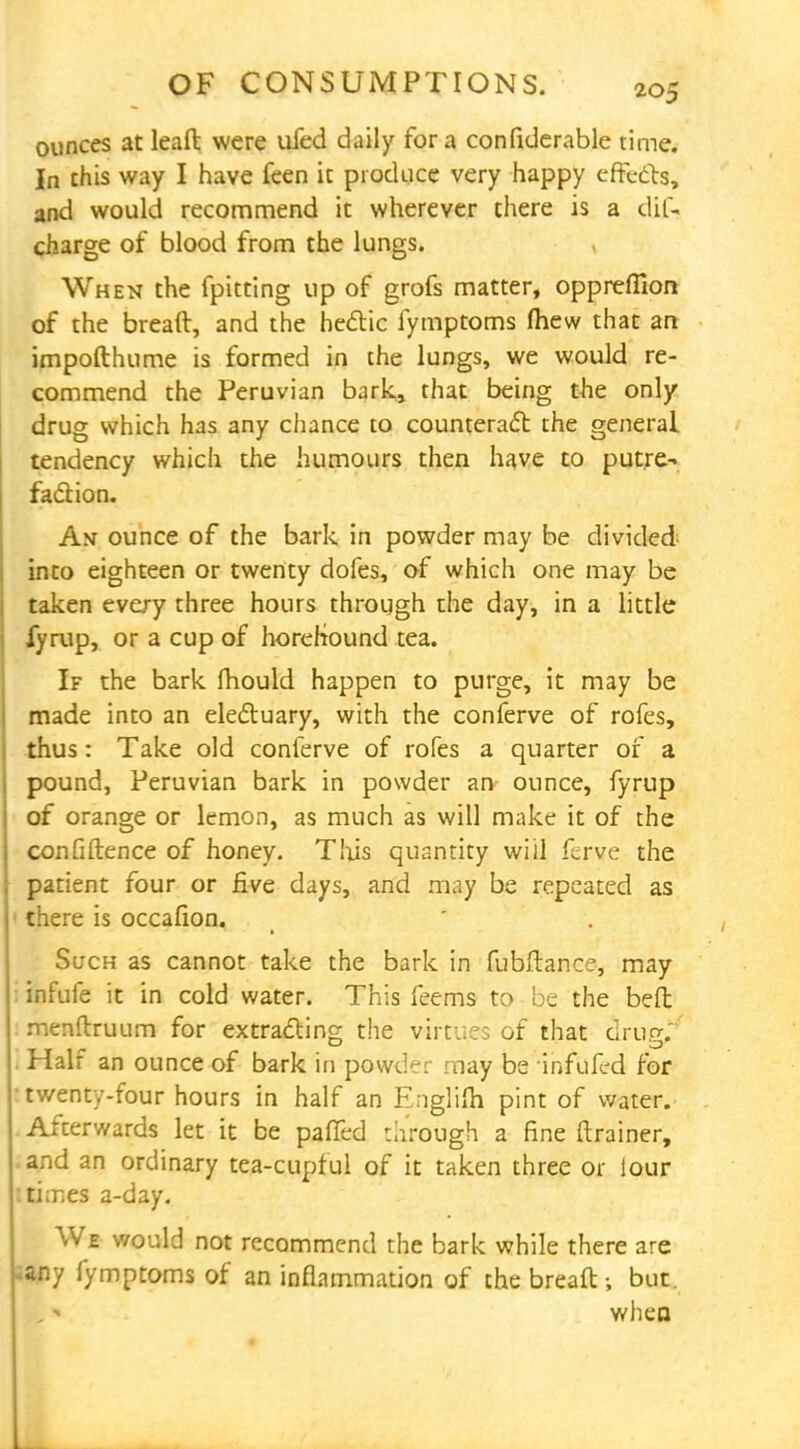 ounces at lead were ufed daily for a confiderable time. In this way I have feen it produce very happy effects, and would recommend it wherever there is a clif- charge of blood from the lungs. When the fpitting up of grofs matter, oppreffion of the bread, and the hectic fymptoms (hew that an impofthume is formed in the lungs, we would re- commend the Peruvian bark, that being the only drug which has any chance to counteract the general tendency which the humours then have to putre- faction. An ounce of the bark in powder may be divided into eighteen or twenty dofes, of which one may be taken every three hours through the day, in a little fyrup, or a cup of horehtound tea. If the bark mould happen to purge, it may be made into an electuary, with the conferve of rofes, thus: Take old conferve of rofes a quarter of a pound, Peruvian bark in powder an' ounce, fyrup of orange or lemon, as much as will make it of the confidence of honey. This quantity will ferve the patient four or five days, and may be repeated as there is occafion. Such as cannot take the bark in fubftance, may infufe it in cold water. This feems to be the bed menflruum for extracting the virtues of that drug.' Half an ounce of bark in powder may be infilled for twenty-four hours in half an Englim pint of water. Afterwards let it be palled through a fine drainer, and an ordinary tea-cupful of it taken three or lour : times a-day. We would not recommend the bark while there are ;any fymptoms of an inflammation of the bread-, but. when
