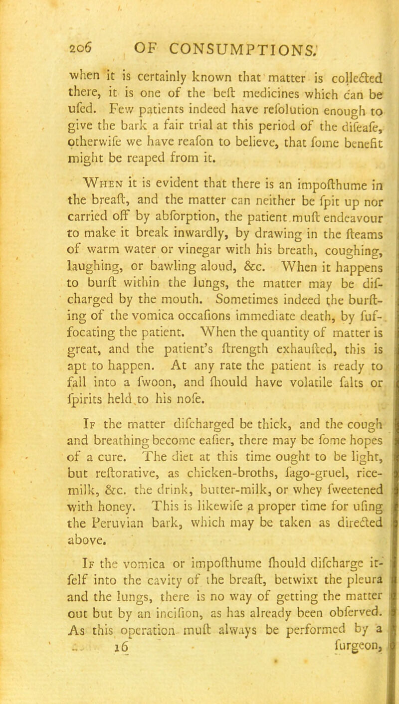when it is certainly known that matter is collected there, it is one of the beft medicines which can be ufed. Few patients indeed have refolution enough to give the bark a fair trial at this period of the difeafe, otherwife we have reafon to believe, that fome benefit might be reaped from it. When it is evident that there is an impofthume in the breaft, and the matter can neither be fpit up nor carried off by abforption, the patient muft endeavour to make it break inwardly, by drawing in the fleams of warm water or vinegar with his breath, coughing, laughing, or bawling aloud, &c. When it happens to burft within the lungs, the matter may be dif- charged by the mouth. Sometimes indeed the burft- ing of the vomica occafions immediate death, by fuf- focating the patient. When the quantity of matter is great, and the patient's ftrength exhaufced, this is apt to happen. At any rate the patient is ready to fall into a lwoon, and fhould have volatile falts or fpirits held .to his nofe. If the matter difcharged be thick, and the cough and breathing become eafier, there may be fome hopes of a cure. The diet at this time ought to be light, but reftorative, as chicken-broths, fago-gruel, rice- milk, &c. the drink, butter-milk, or whey fweetened with honey. This is likewife a proper time for ufing the Peruvian bark, which may be taken as directed above. If the vomica or impofthume mould difcharge ir- felf into the cavity of the breaft, betwixt the pleura and the lungs, there is no way of getting the matter out but by an incifion, as has already been obferved. As this operation muft always be performed by a 16 furgeon.