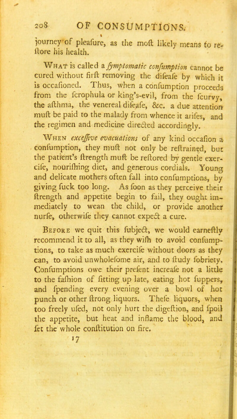 journey of pleafure, as the mod likely means to re- ilore his health. What is called zfymptomatic confumpian cannot be cured without firft removing the difeafe by which it is occafioned. Thus, when a confumption proceeds from the fcrophula or king's-evil, from the fcurvy, the afthma, the venereal difeafe, &c. a due attention mull be paid to the malady from whence it arifes, and the regimen and medicine directed accordingly. When excejfive evacuations of any kind occafion a confumption, they muft not only be retrained, but the patient's ftrength muft be reftored by gentle exer- cife, nourifhing diet, and generous cordials. Young and delicate mothers often fall into confumptions, by giving fuck too long. As foon as they perceive their ftrength and appetite begin to fail, they ought im- mediately to wean the child, or provide another nurfe, otherwife they cannot expect a cure. Before we quit this fubject, we would earneftly recommend it to all, as they wifh to avoid confump- tions, to take as much exercife without doors as they can, to avoid unwholefome air, and to ftudy fobriety. Confumptions owe their prefent increafe not a little to the falhion of fitting up late, eating hot fuppers, and fpending every evening over a bowl of hot punch or other ftrong liquors. Thefe liquors, when too freely ufed, not only hurt the digeftion, and fpoil the appetite, but heat and inflame the blood, and fet the whole conftitution on fire. '7