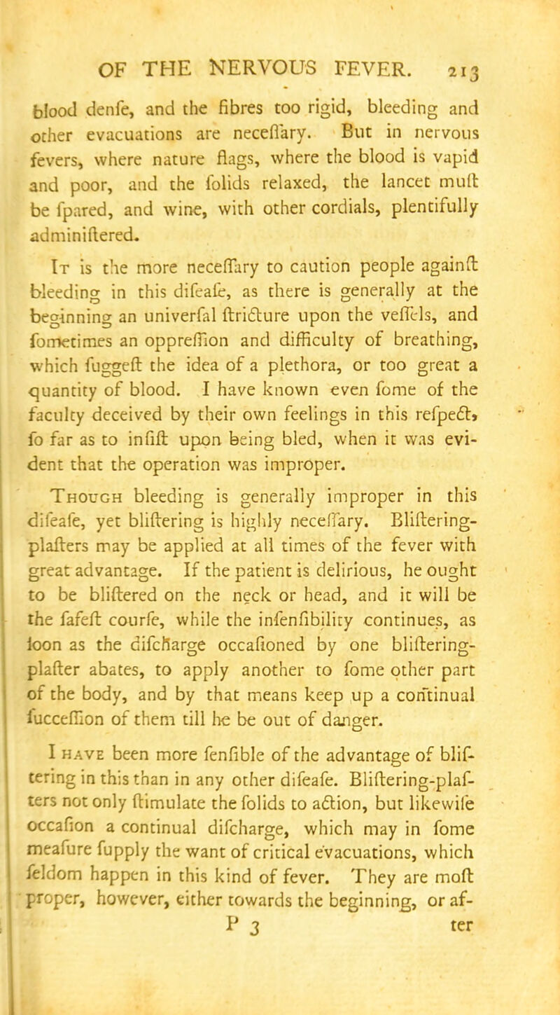 blood denfe, and the fibres too rigid, bleeding and other evacuations are neceflary. But in nervous fevers, where nature flags, where the blood is vapid and poor, and the iblids relaxed, the lancet mult be fpared, and wine, with other cordials, plentifully adminiftered. It is the more neceflary to caution people againft bleeding in this difeafe, as there is generally at the beginning an univerfal ftricture upon the veflrls, and fometimes an oppreflion and difficulty of breathing, which fuggeft the idea of a plethora, or too great a quantity of blood. I have known even fome of the faculty deceived by their own feelings in this refpec~t> fo far as to infill upon being bled, when it was evi- dent that the operation was improper. Though bleeding is generally improper in this difeafe, yet bliftering is highly neceflary. Bliftering- plafters may be applied at all times of the fever with great advantage. If the patient is delirious, he ought to be bliftered on the neck or head, and it will be the fafefl: courfe, while the infenfibilky continues, as ioon as the difcfiarge occafioned by one bliftering- plafter abates, to apply another to fome other part of the body, and by that means keep up a continual fucceflion of them till lie be out of danger. I have been more fenfible of the advantage of blif- tering in this than in any other difeafe. Bliftering-plaf- ters not only ftimulate the folids to action, but likewiie occafion a continual difcharge, which may in fome meafure fupply the want of critical evacuations, which feldom happen in this kind of fever. They are moft ■ proper, however, either towards the beginning, or af- P 3 ter