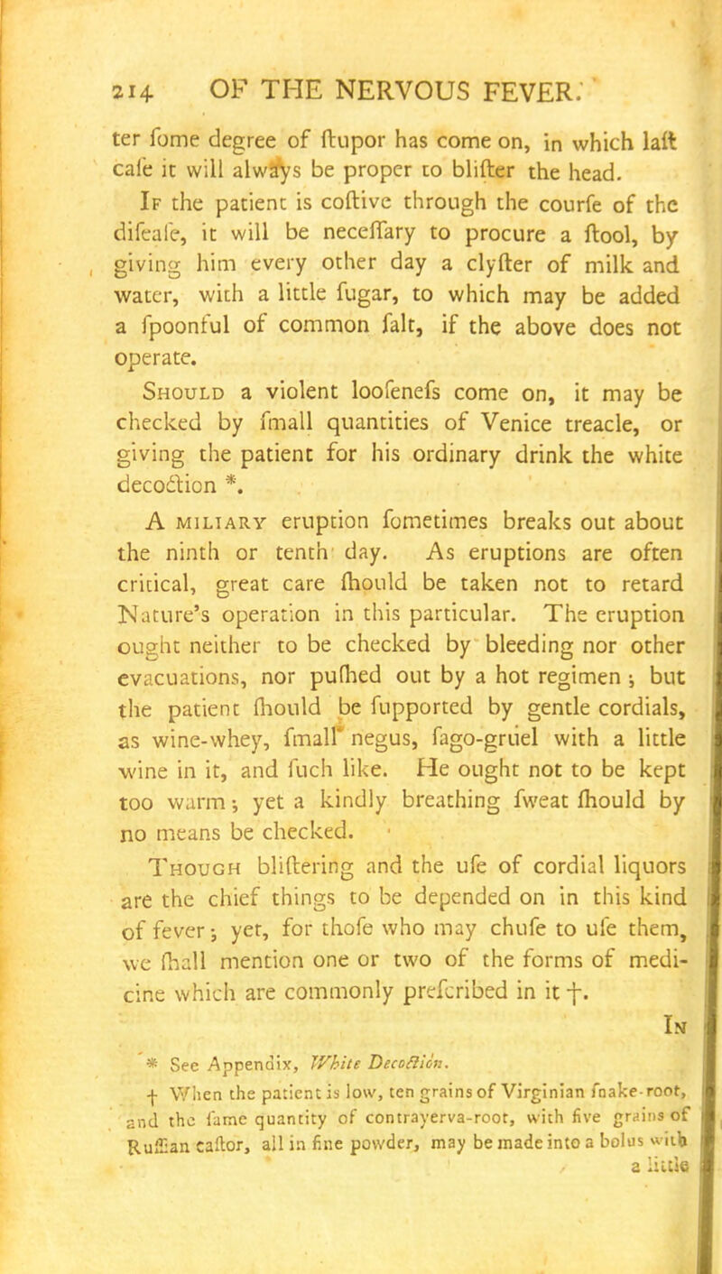 ter fome degree of ftupor has come on, in which laft cale it will alwjtys be proper to blifter the head. If the patient is coftive through the courfe of the difeafe, it will be neceffary to procure a ftool, by giving him every other day a clyfter of milk and water, with a little fugar, to which may be added a fpoonful of common fait, if the above does not operate. Should a violent loofenefs come on, it may be checked by fmall quantities of Venice treacle, or giving the patient for his ordinary drink the white decoclion *. A miliary eruption fometimes breaks out about the ninth or tenth day. As eruptions are often critical, great care mould be taken not to retard Nature's operation in this particular. The eruption ought neither to be checked by bleeding nor other evacuations, nor pufhed out by a hot regimen •, but the patient fhould be fupported by gentle cordials, as wine-whey, fmall* negus, fago-grtiel with a little wine in it, and fuch like. He ought not to be kept too warm •, yet a kindly breathing fweat fhould by no means be checked. Though blifbering and the ufe of cordial liquors are the chief things to be depended on in this kind of fever; yet, for thofe who may chufe to ufe them, we fhall mention one or two of the forms of medi- cine which are commonly prefcribed in it f. Is * See Appendix, White Decottion. \ When the patient is low, ten grains of Virginian fnake roor, and the fame quantity of contrayerva-root, with five grains of Ruffian caftor, all in fine powder, may be made into a bolus witfc a iiule