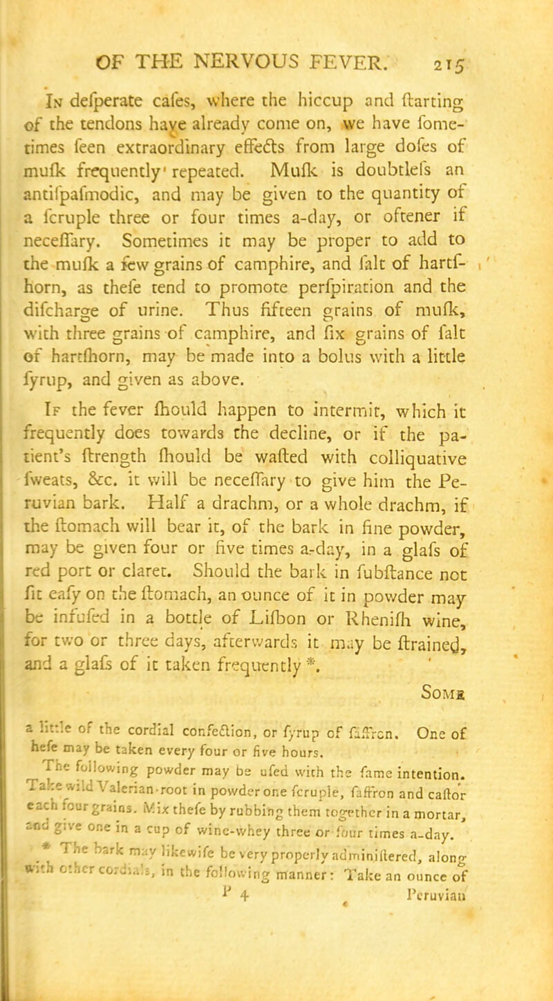 In delperate cafes, where the hiccup and ftarting of the tendons have already come on, we have ibme- times feen extraordinary effects from large dofes of mufk frequently repeated. Mufk is doubtlefs an antifpafmodic, and may be given to the quantity of a fcruple three or four times a-day, or oftener if neceffary. Sometimes it may be proper to add to the mufk a few grains of camphire, and (alt of hartf- horn, as thefe tend to promote perfpiration and the difcharge of urine. Thus fifteen grains of mufk, with three grains of camphire, and fix grains of fait of hartmorn, may be made into a bolus with a little fyrup, and given as above. If the fever mould happen to intermit, which it frequently does towards the decline, or if the pa- tient's ftrength fliould be wafted with colliquative fweats, &c. it will be neceflary to give him the Pe- ruvian bark. Half a drachm, or a whole drachm, if the ftomach will bear it, of the bark in fine powder, may be given four or five times arday, in a glafs o£ red port or claret. Should the bark in fubftance not fit eafy on the ftomach, an ounce of it in powder may be infufed in a bottle of Lifbon or Rhenifh wine, for two or three days, afterwards it may be ftrained, and a glafs of it taken frequently '*. Some a Kttle of the cordial confe&ion, or fyrup of fi.Trcn. One of hefe may be taken every four or five hours. The following powder may be ufed with the fame intention. Take wild Valerian-root in powder one fcruple, faffron and caftor each four grains. Mi* thefe by rubbing them together in a mortar, and g:ve one in a cup of wine-whey three or four times a-day. • The bark may likcwife be very properly adminiilered, alono- with other cord!.;!;, in the following manner: Take an ounce of V 4 l'cruviau