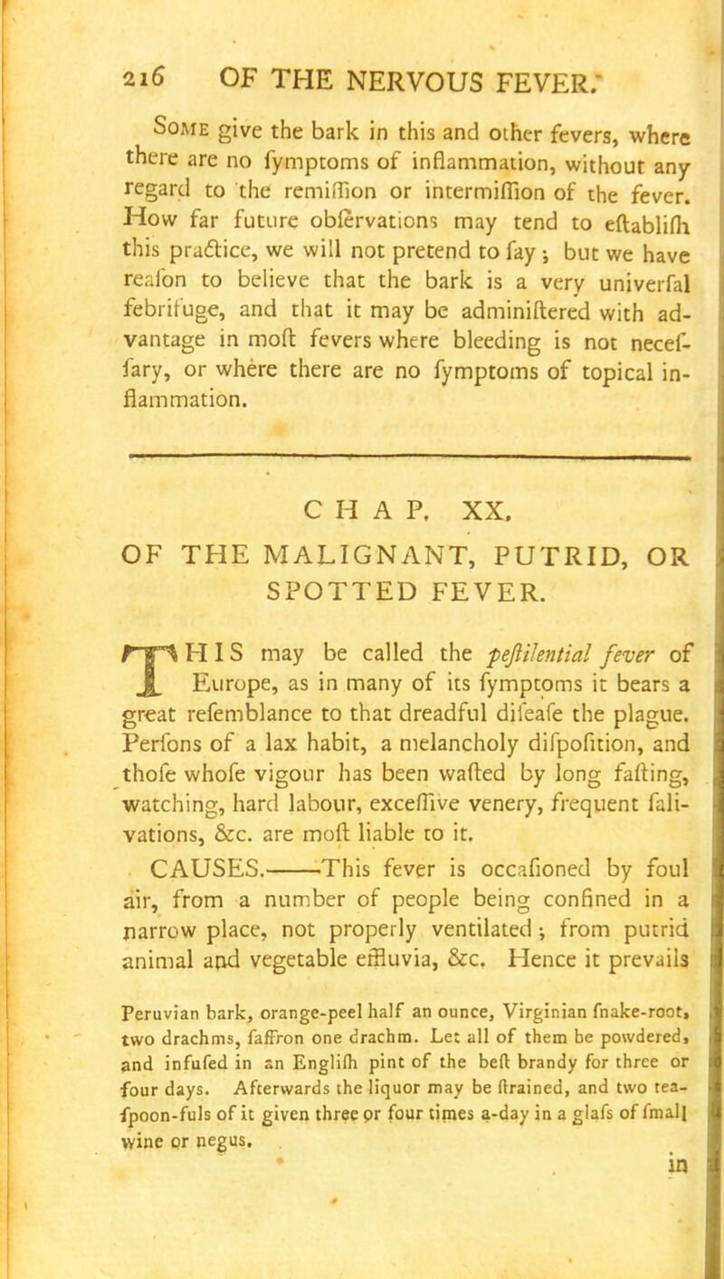 Some give the bark in this and other fevers, where there are no fymptoms of inflammation, without any regard to the remifTion or intermiffion of the fever. How far future oblervations may tend to eftablifh this practice, we will not pretend to fay j but we have reafon to believe that the bark is a very univerfal febrifuge, and that it may be adminiftered with ad- vantage in molt fevers where bleeding is not necef- fary, or where there are no fymptoms of topical in- flammation. CHAP, XX, OF THE MALIGNANT, PUTRID, OR SPOTTED FEVER. rr*^ HIS may be called the fefiilential fever of Europe, as in many of its fymptoms it bears a great refemblance to that dreadful dileafe the plague. Perfons of a lax habit, a melancholy difpofuion, and thofe whofe vigour has been wafted by long failing, watching, hard labour, exceflive venery, frequent fali- vations, &c. are moft liable to it. CAUSES. This fever is occafioned by foul air, from a number of people being confined in a narrow place, not properly ventilated •, from putrid animal arid vegetable effluvia, &c. Hence it prevails Peruvian bark, orange-peel half an ounce, Virginian fnake-root, two drachms, faffron one drachm. Le: all of them be powdered, and infufed in an Englifli pint of the belt brandy for three or four days. Afterwards the liquor may be ftrained, and two tea- fpoon-fuls of it given three or four times a-day in a glafs of fmalj wine or negus.