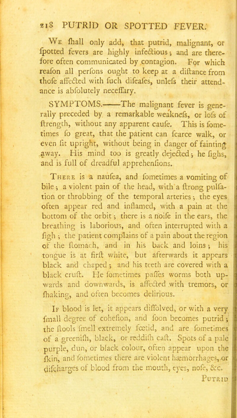 We fhall only add, that putrid, malignant, or Ipotted fevers are highly infectious -3 and are there- fore often communicated by contagion. For which reafon all perfons ought to keep at a diftance from thofe affected with fuch difeafes, unlefs their attend- ance is abfolutely neceffary. SYMPTOMS. The malignant fever is gene- rally preceded by a remarkable weaknefs, or lofs of ftrength, without any apparent caufe. This is fome- times fo great, that the patient can fcarce walk, or even fit upright, without being in danger of fainting .away. His mind too is greatly dejected; he fighs, and is full of dreadful apprehenfions. There is a naufea, and fometimes a vomiting of bile i a violent pain of the head, with a ftrong pulfa- tion or throbbing of the temporal arteries; the eyes often appear red and inflamed, with a pain at the bottom of the orbit; there is a noife in the ears, the breathing is laborious, and often interrupted with a figh i the patient complains of a pain about the region of the flomac h, and in his back and loins •, his tongue is at firft white, but afterwards it appears black and chaped *, and his teeth are covered with a black cruft. He fometimes paffes worms both up- wards and downwards, is affected with tremors, or fhaking, and often becomes delirious. If blood is let, it appears diffolved, or with a very fmall degree of cohefion, and foon becomes putrid i the {tools fmell extremely fcetid, and are fometimes of a greenifh, black, or reddifh caft. Spots of a pale purple, dun, or black colour, often appear upon the fkin, and fometimes there are violent hemorrhages, or difcharges of blood from the mouth, eyes, nofe, &c. Putrid
