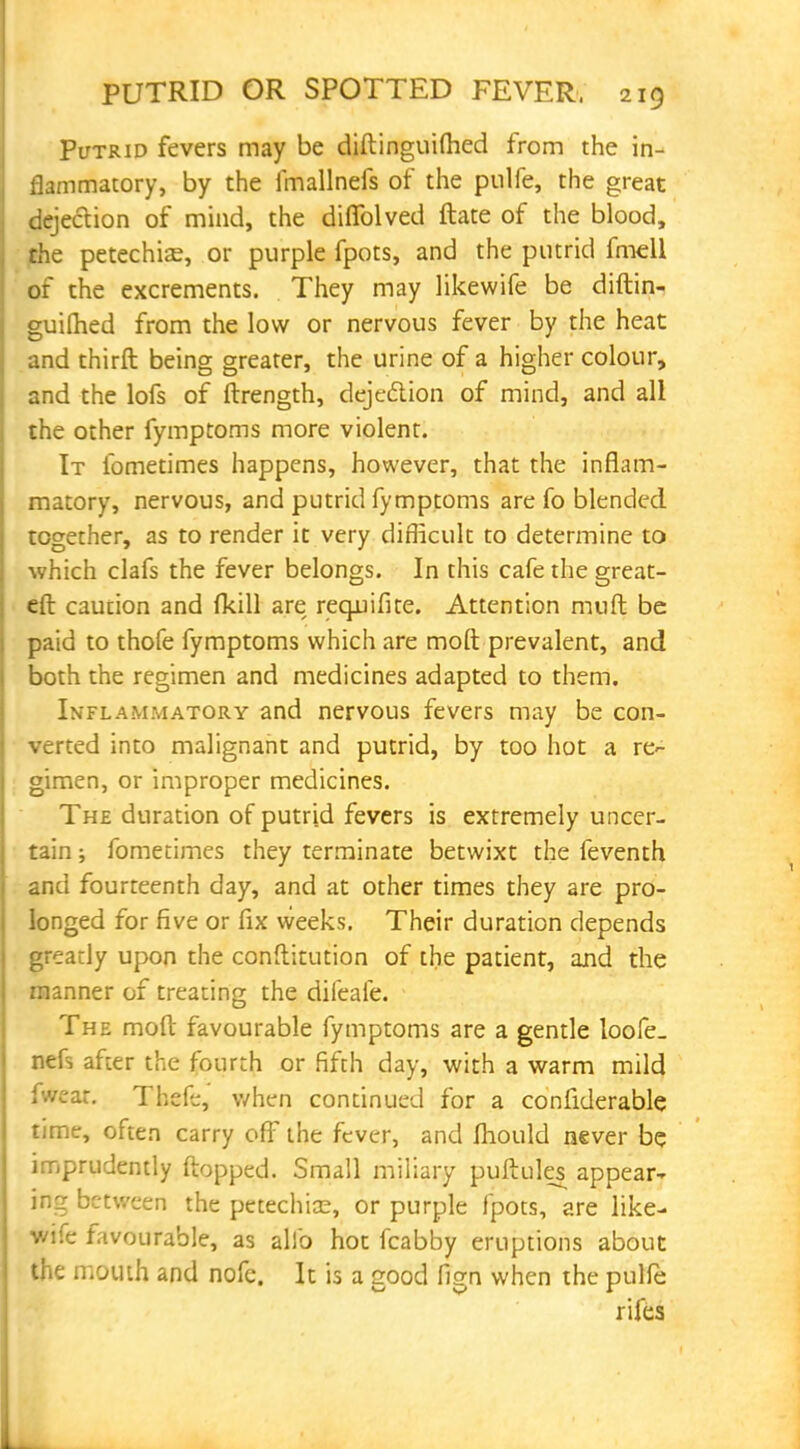 Putrid fevers may be diftinguifhed from the in- flammatory, by the imallnefs of the pulfe, the great dejection of mind, the diffolved ftate of the blood, the petechias, or purple fpots, and the putrid fmell of the excrements. They may likewife be diftin- guifhed from the low or nervous fever by the heat and thirft being greater, the urine of a higher colour, and the lofs of ftrength, deje&ion of mind, and all the other fymptoms more violent. It fometimes happens, however, that the inflam- matory, nervous, and putrid fymptoms are fo blended together, as to render it very difficult to determine to which clafs the fever belongs. In this cafe the great- eft caution and fkill are requifite. Attention mnft be paid to thofe fymptoms which are mod prevalent, and both the regimen and medicines adapted to them. Inflammatory and nervous fevers may be con- verted into malignant and putrid, by too hot a re- gimen, or improper medicines. The duration of putrid fevers is extremely uncer- tain ; fometimes they terminate betwixt the feventh and fourteenth day, and at other times they are pro- longed for five or fix weeks. Their duration depends greatly upon the conftitution of the patient, and the manner of treating the difeaie. The moft favourable fymptoms are a gentle loofe_ nefs after the fourth or fifth day, with a warm mild »t. Tbefe, when continued for a considerable time, often carry off the fever, and mould never be imprudently flopped. Small miliary puftules appear- ing between the petechia;, or purple fpots, are like- wife favourable, as alio hot fcabby eruptions about the mouth and nofe. It is a good fign when the pulfe rifes