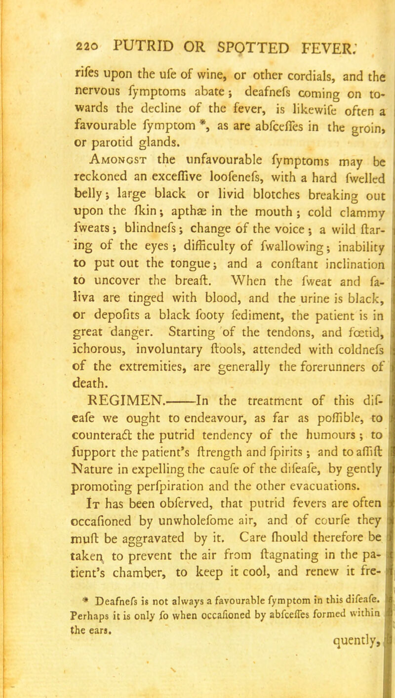 rifes upon the ufe of wine, or other cordials, and the nervous fymptoms abate; deafnefs coming on to- wards the decline of the fever, is likewife often a favourable fymptom *, as are abfceffes in the groin, or parotid glands. Amongst the unfavourable fymptoms may be reckoned an exceflive loofenefs, with a hard fwelled belly; large black or livid blotches breaking out upon the fkin; apthas in the mouth ; cold clammy iweats; blindnefs; change of the voice ; a wild flar- ing of the eyes; difficulty of fwallowing; inability to put out the tongue; and a conftant inclination to uncover the breaft. When the fweat and fa- liva are tinged with blood, and the urine is black, or depofits a black footy fediment, the patient is in great danger. Starting of the tendons, and foetid, ichorous, involuntary ftools, attended with coldnefs of the extremities, are generally the forerunners of death. REGIMEN. In the treatment of this dif- cafe we ought to endeavour, as far as pofllble, to counteract the putrid tendency of the humours ; to fupport the patient's ftrength and fpirits ; and to affift Nature in expelling the caufe of the difeafe, by gently promoting perfpiration and the other evacuations. It has been obferved, that putrid fevers are often occafioned by unwholefome air, and of courfe they muft be aggravated by it. Care mould therefore be taken to prevent the air from ftagnating in the pa- tient's chamber, to keep it cool, and renew it fre- * Deafnefs is not always a favourable fymptom in this difeafe. Perhaps it is only fo when occafioned by abfceffes formed within the ears. quently,