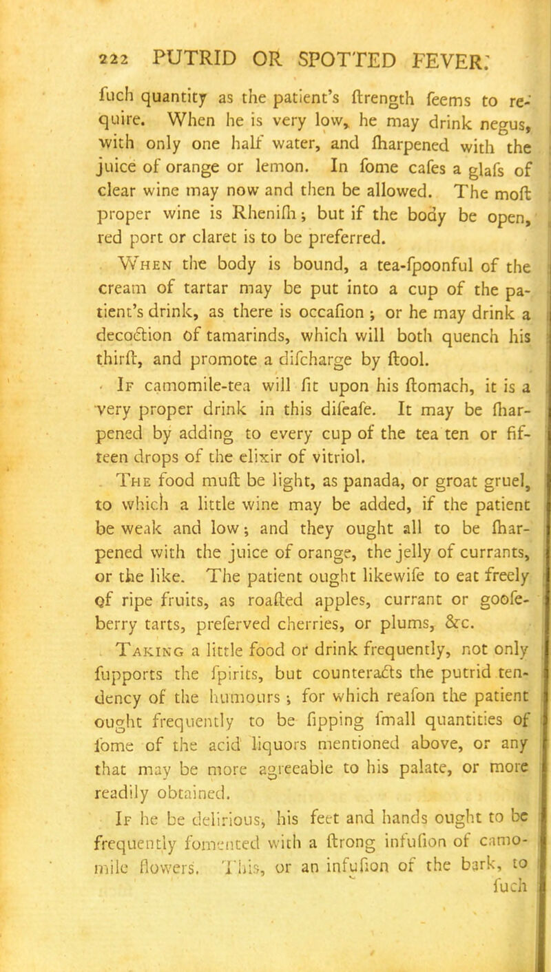 fuch quantity as the patient's ftrength feems to re- quire. When he is very low, he may drink negus, with only one half water, and fliarpened with the juice of orange or lemon. In fome cafes a glafs of clear wine may now and then be allowed. The moft proper wine is Rhenifii; but if the body be open, red port or claret is to be preferred. When the body is bound, a tea-fpoonful of the cream of tartar may be put into a cup of the pa- tient's drink, as there is occafion ; or he may drink a decoction of tamarinds, which will both quench his thirft, and promote a difcharge by ftool. If camomile-tea will fit upon his ftomach, it is a very proper drink in this difeafe. It may be {hap- pened by adding to every cup of the tea ten or fif- teen drops of the elixir of vitriol. The food muft be light, as panada, or groat gruel, to which a little wine may be added, if the patient be weak and low; and they ought all to be fliar- pened with the juice of orange, the jelly of currants, or the like. The patient ought likewife to eat freely Qf ripe fruits, as roafted apples, currant or goofe- berry tarts, preferved cherries, or plums, &c. Taking a little food or drink frequently, not only fupports the fpirits, but counteracts the putrid ten- dency of the humours for which reafon the patient ought frequently to be fipping fmall quantities of ibme of the acid liquors mentioned above, or any that may be more agreeable to his palate, or more readily obtained. If he be delirious, his feet and hands ought to be frequently fomented with a ftrong infufion of camo- mile flowers. This, or an infufion of the bark, to iuch