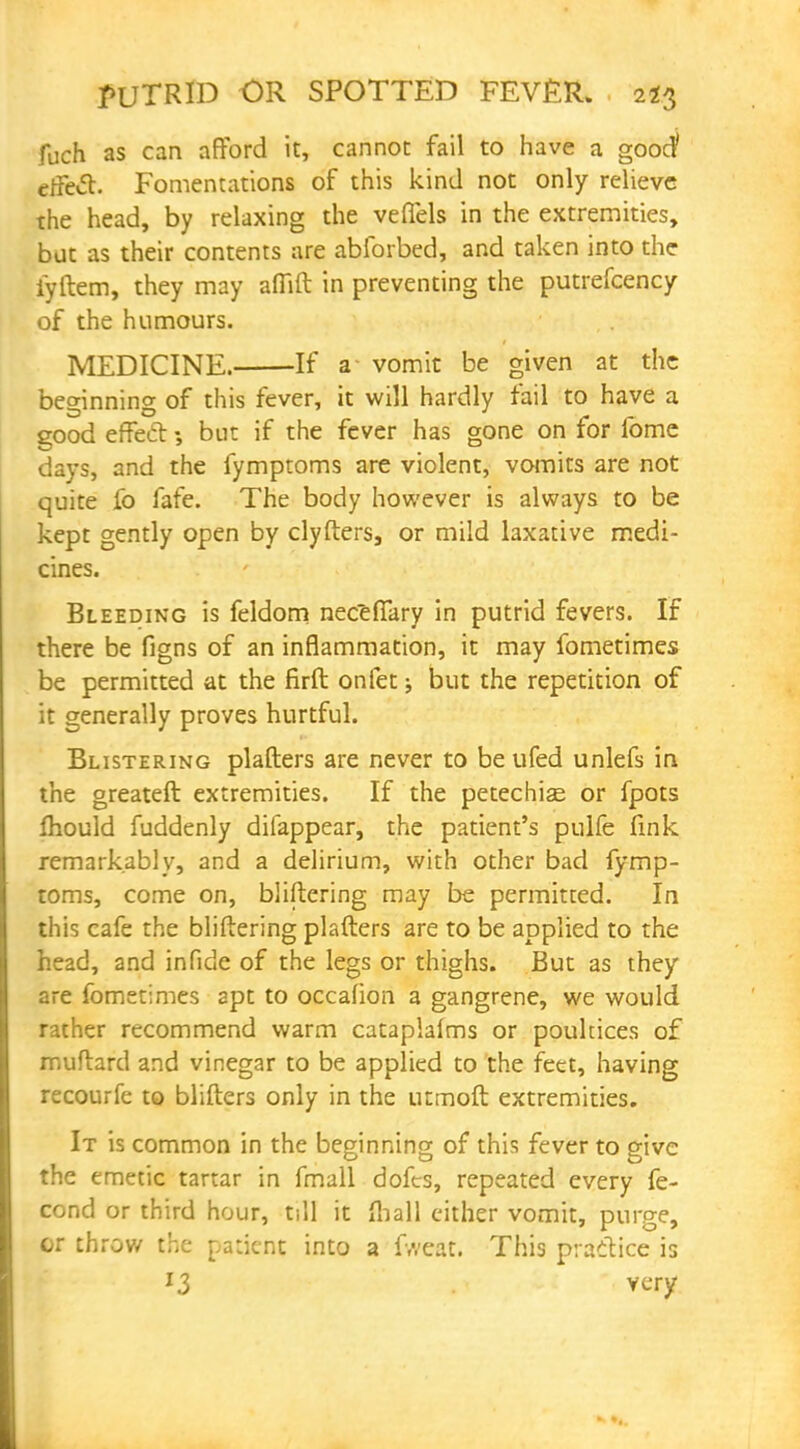 fuch as can afford it, cannot fail to have a good' effect. Fomentations of this kind not only relieve the head, by relaxing the velTels in the extremities, but as their contents are abforbed, and taken into the iyftem, they may alTift in preventing the putrefcency of the humours. MEDICINE. If a- vomit be given at the beginning of this fever, it will hardly fail to have a good effect; but if the fever has gone on for fome days, and the fymptoms are violent, vomits are not quite fo fafe. The body however is always to be kept gently open by clyfters, or mild laxative medi- cines. Bleeding is feldom neceiTary in putrid fevers. If there be figns of an inflammation, it may fometimes be permitted at the firft onfet; but the repetition of it generally proves hurtful. Blistering plafters are never to be ufed unlefs in the greateft extremities. If the petechias or fpots ftiould fuddenly difappear, the patient's pulfe fink remarkably, and a delirium, with other bad fymp- toms, come on, bliltering may be permitted. In this cafe the bliltering plafters are to be applied to the head, and infide of the legs or thighs. But as they are fometimes apt to occafion a gangrene, we would rather recommend warm cataplafms or poultices of muftard and vinegar to be applied to the feet, having recourfe to blifters only in the utmoft extremities. It is common in the beginning of this fever to give the emetic tartar in fmall dofes, repeated every fe- cond or third hour, till it fliall either vomit, purge, or throw the patient into a fweat. This practice is J3 very
