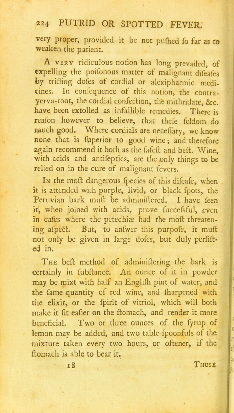 very proper, provided it be not puttied fo far as to weaken the patient. A very ridiculous notion has long prevailed of expelling the poifonous matter of malignant difeafes by trifling dofes of cordial or alexipharmic medi- cines. In confequence of this notion, the contra- yerva-root, the cordial confection, the mithridate, &c. have been extolled as infallible remedies. There is reafon however to believe, that thefe feldom do much good. Where cordials are neceffary, we know none that is fuperior to good wine; and therefore again recommend it both as the fafeft and beft. Wine, ■with acids and antifeptics, are the only things to be relied on in the cure of malignant fevers. In the moft dangerous fpecies of this difeafe, when it is attended with purple, livid, or black fpots, the Peruvian bark mud be adminiftered. I have feen it, when joined with acids, prove fuccefsful, even in cafes where the petechias had the moft threaten- ing afpect. But, to anfwer this purpofe, it muft not only be given in large dofes, but duly perfift- ed in. The beft method of adminiftering the bark is certainly in fubftance. An ounce of it in powder may be mixt with half an Englifh pint of water, and the fame quantity of red wine, and fharpened with the elixir, or the fpirit of vitriol, which will both make it fit eafier on the ftomach, and render it more beneficial. Two or three ounces of the fyrup of lemon may be added, and two table-fpoonfuls of the mixture taken every two hours, or oftener, if the ftomach is able to bear it. 18 Those