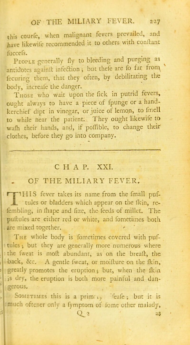 this courfe, when malignant fevers prevailed, and have likewiie recommended it to others with cpnilant fuccefs. People generally fly to bleeding and purging as ^ antidotes againit infeftion ; but thefe are fo far fron^ s fecuring them, that they often, by debilitating the body, iricreafe the danger. Those who wait upon the fick in putrid fevers, ought always to have a piece of fpunge or a hand- kerchief dipt in vinegar, or juice of lemon, to fmell to while near the patient. They ought likewife to warn their hands, and, if poffible, to change their clothes, before they go into company. CHAP. XXI. OF THE MILIARY FEVER. r~|lHIS fever takes its name from the fmall puf- I tules or bladders which appear on the fkin, re- fembling, in fhape and fize, the feeds of millet. The puftules are either red or white, and fometimes both are mixed together. '. The whole body is fometimes covered with puf- tules •, but they are generally more numerous where the fvveat is moll abundant, as on the bread, the back, &c. A gentle fweat, or moifture on the fkin, greatly promotes the eruption; but, when the fkin is dry, the eruption is both more painful and dan- gerous. Sometimes this is a primr.; '<eafe; but it is much oftener only a fymptom of iome other malady, as