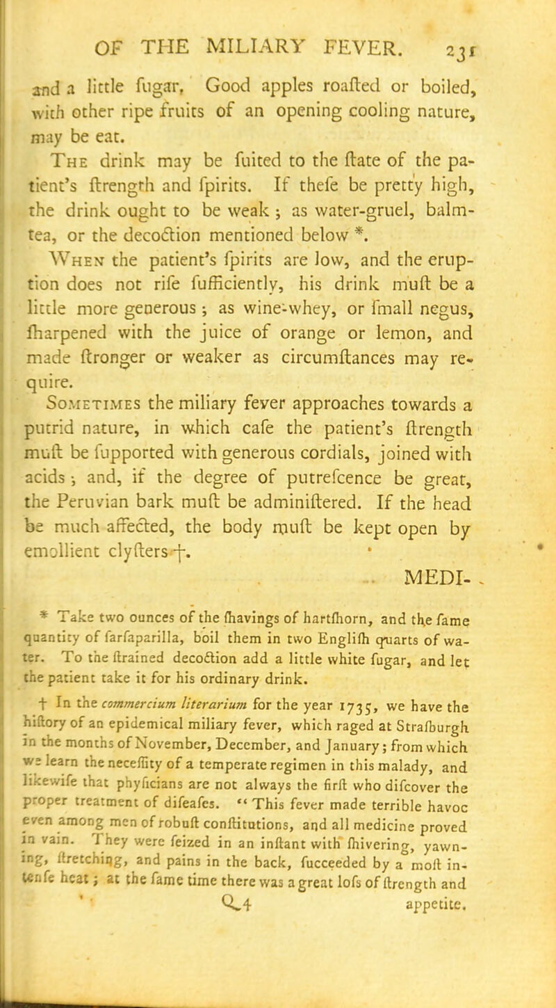 and a little fugar, Good apples roafted or boiled, with other ripe fruits of an opening cooling nature, may be eat. The drink may be fuited to the date of the pa- tient's ftrengrh and fpirits. If thefe be pretty high, the drink ought to be weak ; as water-gruel, balm- tea, or the decoction mentioned below *. Vv'hent the patient's fpirits are low, and the erup- tion does not rife fufficiently, his drink mult be a little more generous ; as wine-whey, or fmall negus, fharpened with the juice of orange or lemon, and made ftronger or weaker as circumftances may re- quire. Sometimes the miliary fever approaches towards a putrid nature, in which cafe the patient's ftrength mult be fupported with generous cordials, joined with acids ; and, if the degree of putrefcence be great, the Peruvian bark mult be adminiftered. If the head be much affected, the body mult be kept open by emollient clylters-f-. MEDI- - * Take two ounces of the {havings of hartfhorn, and the fame quantity of farfaparilla, boil them in two Englilh quarts of wa- ter. To the ftrained decoftion add a little white fugar, and let the patient take it for his ordinary drink. t In the commercium literariwn for the year 1735, we have the hiftory of an epidemical miliary fever, which raged at Stra/burgh. fa the months of November, December, and January; from which we learn the neceflity of a temperate regimen in this malady, and likewife that phylicians are not always the firft who difcover the proper treatment of difeafes.  This fever made terrible havoc even among men of robuft conftitutions, and all medicine proved in vain. They were feized in an inftant with fiiivering, yawn- ing, uretching, and pains in the back, fucceeded by a molt in- Unfe heat j at the fame time there was agreat lofs of itrength and appetite.