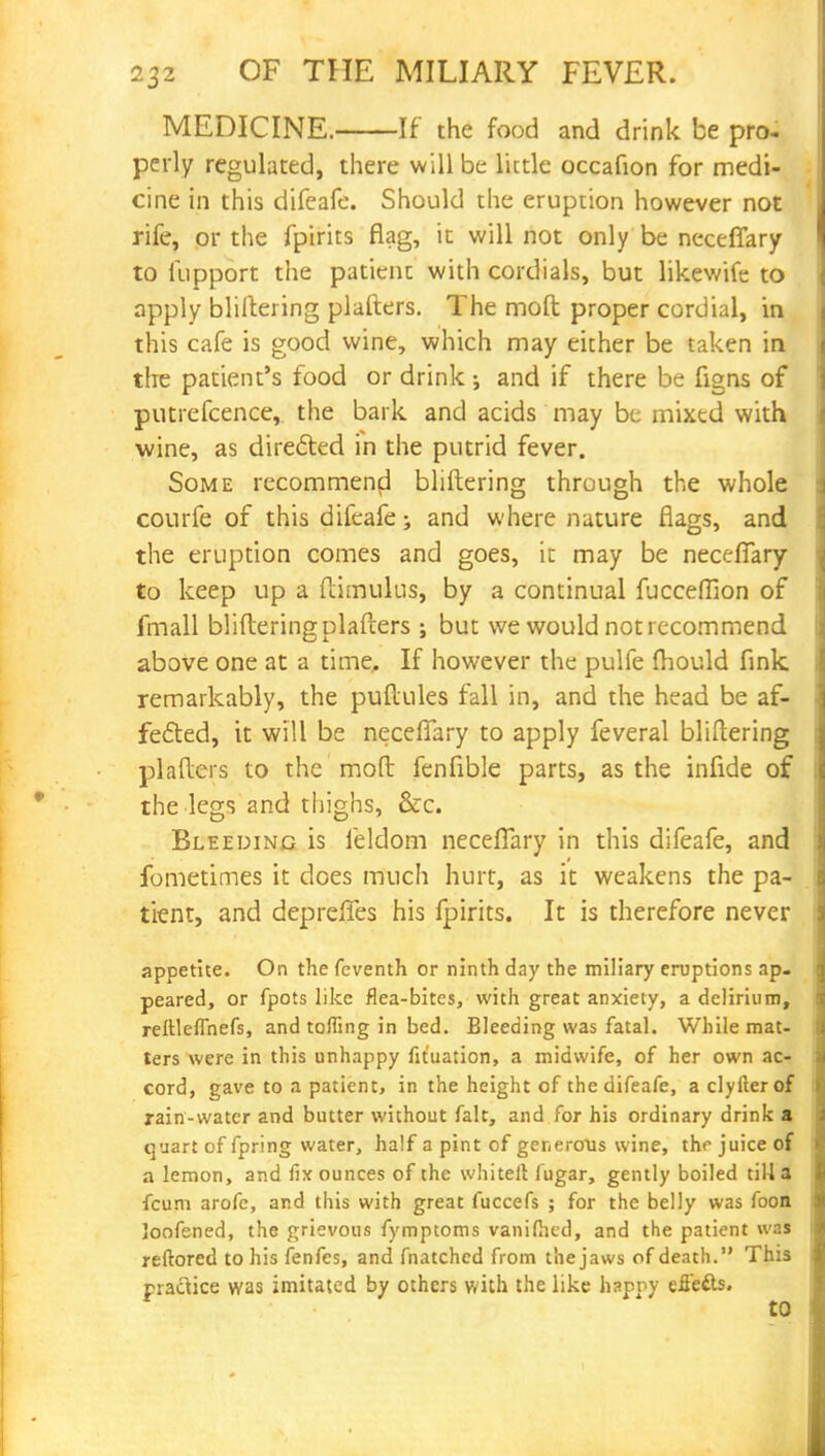 MEDICINE. If the food and drink be pro- perly regulated, there will be little occafion for medi- cine in this difeafe. Should the eruption however not rife, or the fpirits flag, it will not only be neceflary to iupport the patient with cordials, but likewife to apply bliftering plafters. The mod proper cordial, in this cafe is good wine, which may either be taken in the patient's food or drink ; and if there be figns of putrefcence, the bark and acids may be mixed with wine, as directed in the putrid fever. Some recommend bliftering through the whole courfe of this difeafe; and where nature flags, and the eruption comes and goes, it may be neceflary to keep up a ftimulus, by a continual fucceffion of fmall bliftering plafters ; but we would not recommend above one at a time, If however the pulfe fhould fink remarkably, the puftules fall in, and the head be af- fected, it will be neceflary to apply feveral bliftering plafters to the moft fenfible parts, as the infide of the legs and thighs, &c. Bleeding is feldom neceflary in this difeafe, and fometimes it does much hurt, as it weakens the pa- tient, and deprefles his fpirits. It is therefore never appetite. On the feventh or ninth day the miliary eruptions ap- peared, or fpots like flea-bites, with great anxiety, a delirium, reftleflhefs, and toffing in bed. Bleeding was fatal. While mat- ters were in this unhappy fit'uation, a midwife, of her own ac- cord, gave to a patient, in the height of the difeafe, a clyfterof rain-water and butter without fait, and for his ordinary drink a quart of fpring water, half a pint of generous wine, the juice of a lemon, and fix ounces of the whitelt fugar, gently boiled till a fcum arofe, and this with great fuccefs ; for the belly was foon loofened, the grievous fymptoms vanifhed, and the patient was reftored to his fenfes, and fnatched from the jaws of death. This practice was imitated by others with the like happy efle&s.