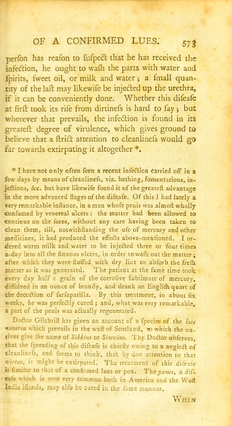 perfon has reafon to fufpect that he has received the infection, he ought to wafh the parts with water and fpirits, iweet oil, or milk and water; a fmall quan- tity of the laft may likewife be injected up the urethra, if it can be conveniently done. Whether this difeafe at firft took its rife from dirtinefs is hard to fay; but wherever that prevails, the infection is found in its greateft degree of virulence, which gives ground to believe that a ftric~t attention to cleanlinefs would go far towards extirpating it altogether *. * I have not only often feen a recent infection carried off in a few days by means of cleanlinefs, viz. bathing, fomentations, in- jections, &c. but have likewife found it of the greateft advantage in the more advanced ftages of the difeafe. Of this I had lately a very remarkable inftance, in a man whofe penis was almoft wholly confumed by venereal ulcers : the matter had been allowed to continue on the fores, without any care having been taken to clean them, till, notwithftanding the ufe of mercury and other medicines, it had produced the effects above-mentioned. I or- dered warm milk and water to be injected three or four times a-day into all the finuous ulcers, in order to wafh out the matter; after which they were Huffed with dry lint to abforb the frefli matter as it was generated. The patient at the fame time took every day half n grain of the corrolive fublimate of mercury, diffolved in an ounce of brandy, and drank an Englifh quart of the deception of farfaparilla. By this treatment, in about fix weeks, he was perfectly cured ; and, what was very remarkable, a part of the penis was actually regenerated. Doctor Gilchrift has given an account of a fpecios of the lues venerea v/hich prevails in the weft of Scotland, to which the na- tives give the name of Sibbins or Siwhis. The Doctor obferves, that the fpreading of this difeafe is chiefly owing to a neglect of cleanlinefs, and feems to think, that by due attention to that virtue, i: might be extirpated. The treatment of this difeafe is fimiiar to th-t of a confirmed lues or pox. The yaws, a dif, eafe which is now very common both in America and the Weft India ifknds, may alfo be cured in the fame manner. When
