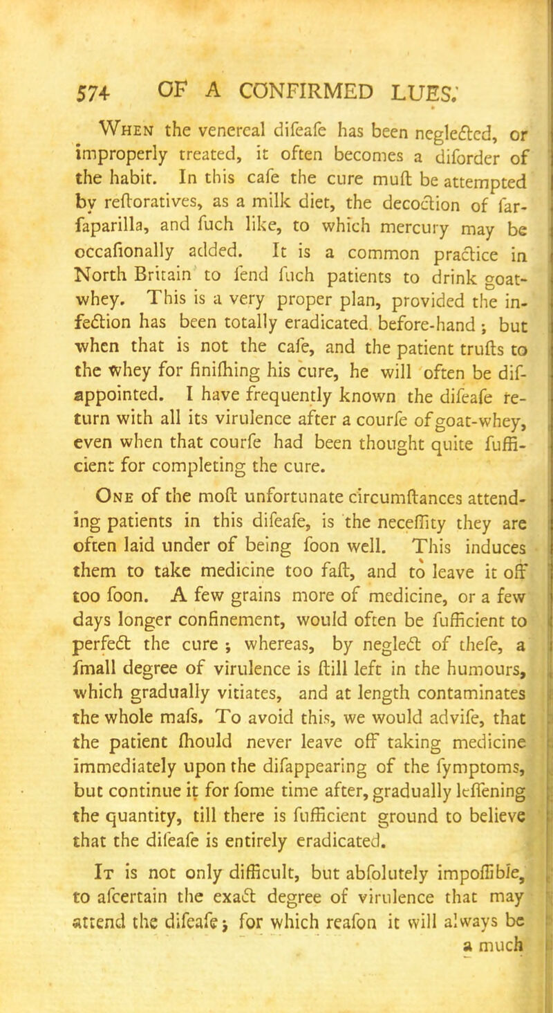 When the venereal difeafe has been neglected, or improperly treated, it often becomes a diforder of the habit. In this cafe the cure muft be attempted by reftoratives, as a milk diet, the decoction of far- faparilla, and fuch like, to which mercury may be occafionally added. It is a common practice in North Britain to fend fuch patients to drink goat- whey. This is a very proper plan, provided the in- fection has been totally eradicated, before-hand ; but when that is not the cafe, and the patient trufts to the whey for finiming his cure, he will often be dif- appointed. I have frequently known the difeafe re- turn with all its virulence after a courfe of goat-whey, even when that courfe had been thought quite fuffi- cient for completing the cure. One of the moft unfortunate circumftances attend- ing patients in this difeafe, is the neceffity they are often laid under of being foon well. This induces them to take medicine too faft, and to leave it off too foon. A few grains more of medicine, or a few days longer confinement, would often be fufficient to perfect the cure whereas, by neglect of thefe, a fmall degree of virulence is ftill left in the humours, which gradually vitiates, and at length contaminates the whole mafs. To avoid this, we would advife, that the patient mould never leave off taking medicine immediately upon the difappearing of the fymptoms, but continue it for fome time after, gradually ItfTening the quantity, till there is fufficient ground to believe that the difeafe is entirely eradicated. It is not only difficult, but abfolutely impoflibJe, to afcertain the exatt degree of virulence that may attend the difeafe for which reafon it will always be a much