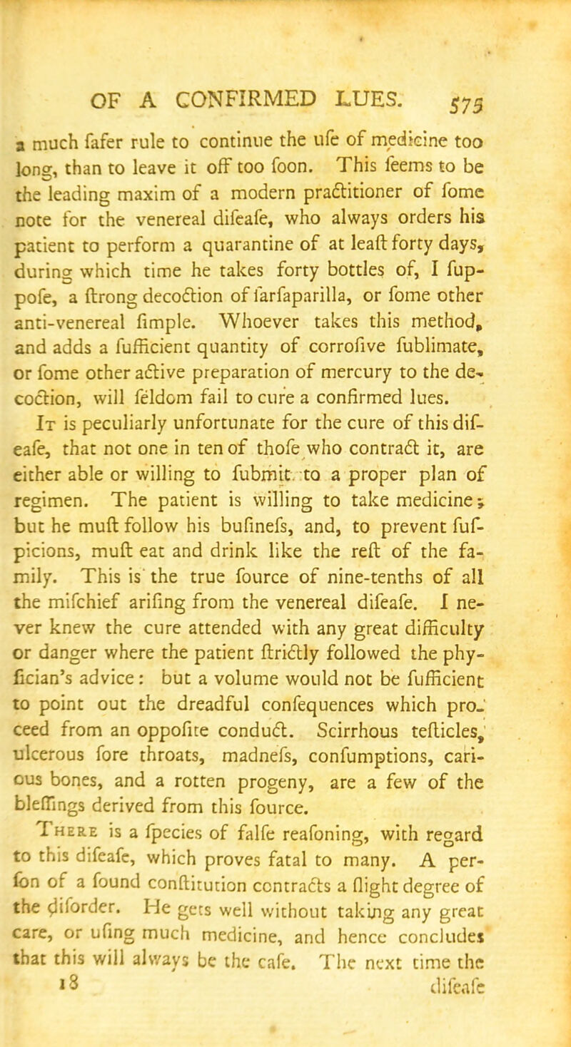 a much fafer rule to continue the ufe of medicine too long, than to leave it off too foon. This feems to be the leading maxim of a modern practitioner of fomc note for the venereal difeafe, who always orders his patient to perform a quarantine of at leaft forty days, during which time he takes forty bottles of, I fup- pofe, a ftrong decoction of farfaparilla, or fome other anti-venereal fimple. Whoever takes this method, and adds a fufficient quantity of corrofive fublimate, or fome other active preparation of mercury to the de- coction, will feldom fail to cure a confirmed lues. It is peculiarly unfortunate for the cure of this dif- eafe, that not one in ten of thofe who contract it, are either able or willing to fubmit. to a proper plan of regimen. The patient is willing to take medicine; but he muft follow his bufinefs, and, to prevent fuf- picions, muft eat and drink like the reft of the fa- mily. This is the true fource of nine-tenths of all the mifchief arifing from the venereal difeafe. I ne- ver knew the cure attended with any great difficulty or danger where the patient ftrictly followed the phy- fkian's advice: but a volume would not be fufficient to point out the dreadful confequences which pro- ceed from an oppofite conduct. Scirrhous tefticles, ulcerous fore throats, madnefs, confumptions, cari- ous bones, and a rotten progeny, are a few of the bleffings derived from this fource. There is a fpecies of falfe reafoning, with regard to this difeafe, which proves fatal to many. A per- fon of a found conftitution contracts a flight degree of the cliforder. He gets well without taking any great care, or ufing much medicine, and hence concludes that this will always be the cafe. The next time the 13 difeafe