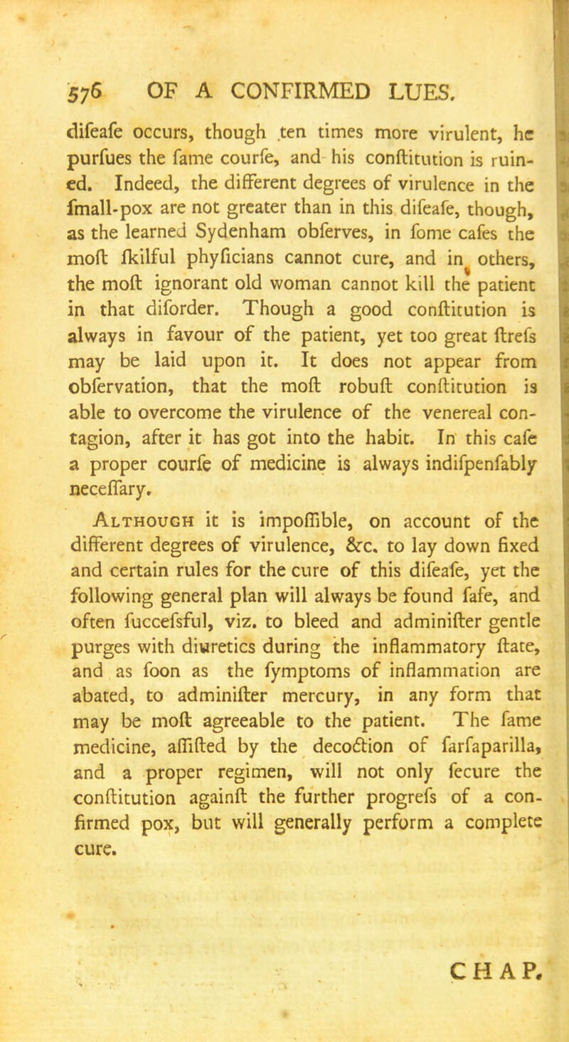 difeafe occurs, though ten times more virulent, he purfues the fame courfe, and his conftitution is ruin- ed. Indeed, the different degrees of virulence in the imall-pox are not greater than in this difeafe, though, as the learned Sydenham obferves, in fome cafes the mod Ikilful phyficians cannot cure, and in others, the moft ignorant old woman cannot kill the patient in that diforder. Though a good conftitution is always in favour of the patient, yet too great ftrefs may be laid upon it. It does not appear from obfervation, that the moft robuft conftitution is able to overcome the virulence of the venereal con- tagion, after it has got into the habit. In this cafe a proper courfe of medicine is always indifpenfably neceflary. Although it is impoflible, on account of the different degrees of virulence, &c. to lay down fixed and certain rules for the cure of this difeafe, yet the following general plan will always be found fafe, and often fuccefsful, viz. to bleed and adminifter gentle purges with diuretics during the inflammatory ftate, and as foon as the fymptoms of inflammation are abated, to adminifter mercury, in any form that may be moft agreeable to the patient. The fame medicine, aflifted by the decoction of farfaparilla, and a proper regimen, will not only fecure the conftitution againft the further progrefs of a con- firmed pox, but will generally perform a complete cure. CHAP.