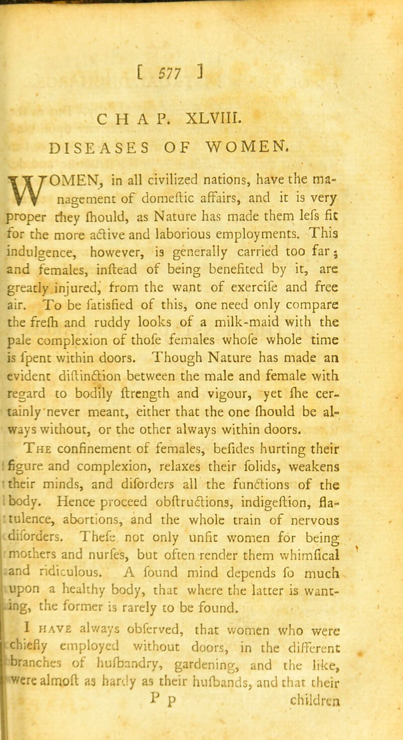 CHAP. XLVIH. DISEASES OF WOMEN. WOMEN, in all civilized nations, have the ma- nagement of domeftic affairs, and it is very proper they fhould, as Nature has made them lefs fk for the more active and laborious employments. This indulgence, however, is generally carried too far; and females, inftead of being benefited by it, are greatly injured, from the want of exercife and free air. To be fatisfied of this, one need only compare the frefh and ruddy looks of a milk-maid with the pale complexion of thofe females whofe whole time is fpent within doors. Though Nature has made an evident diflindtion between the male and female with regard to bodily ftrength and vigour, yet me cer- tainly never meant, either that the one fhould be al- ways without, or the other always within doors. The confinement of females, befides hurting their : figure and complexion, relaxes their folids, weakens • their minds, and diforders all the functions of the i body. Hence proceed obftructions, indigeftion, fla- tulence, abortions, and the whole train of nervous diforders. Thefc not only unfic women for being mothers and nurfes, but often render them whimfical ^and ridiculous. A found mind depends fo much vupon a healthy body, that where the latter is want- ing, the former is rarely to be found. I have always obferved, that women who were :chiefiy employed without doors, in the different bbranches of hufbandry, gardening, and the like, FWcre almoft as hardy as their hufbands, and that their P P children
