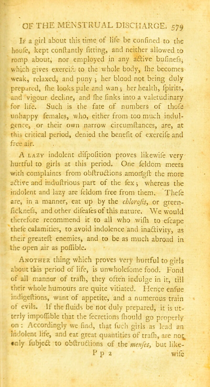 If a girl about this time of life be confined to the houfe, kept conftantly fitting, and neither allowed to romp about, nor employed in any adlive bufinefs, which gives exercik to the whole body, fhe becomes weak, relaxed, and puny ; her blood not being duly prepared, fhe looks pale and wan; her health, fpirits, and vigour decline, and fhe finks into a valetudinary for life. Such is the fate of numbers of thofe unhappy females, who, either from too much indul- gence, or their own narrow circumftances, are, at this critical period, denied the benefit of exercife and free air. A lazy indolent di'fpofition proves likewife very hurtful to girls at this period. One feldom meets with complaints from obftrudions amorfgft the more active and induftrious part of the fex; whereas the indolent and lazy are feldom free from them. Thefe are, in a manner, eat up by the chlorofis, or green- ficknefs, and other difeafesof this nature. We would therefore recommend it to all who wifh to efcape thefe calamities, to avoid indolence and inactivity, as their greateft enemies, and to be as much abroad in the open air as poffible. Another thing which proves very hurtful to girls about this period of life, is unwholefbme food. Fond of all manner of trafh, they often indulge in it, till their whole humours are quite vitiated. Hence enfue indigeftions, want of appetite, and a numerous train of evils. If the fluids be not duly prepared, it is ut- terly impoffible that the fecretions fhould go properly on : Accordingly we find, that fuch girls as lead an Indolent life, and eat great quantities of trafh, are no^ •nly fubjeel to obftruclions of the menfes, but like- I p 2 wife