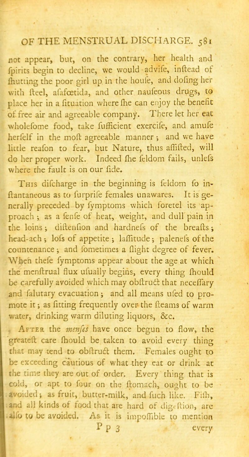 not appear, but, on the contrary, her health and fpirits begin to decline, we would advife, inftead of fliutting the poor girl up in the houfe, and doling her with fteel, afafcetida, and other naufeous drugs, to place her in a fituation where fhe can enjoy the benefit of. free air and agreeable company. There let her eat wholefome food, take fufficient exercife, and amufe herfelf in the moft agreeable manner ; and we have little reafon to fear, but Nature, thus aflifted, will do her proper work. Indeed fhe fcldom fails, unlefs where the fault is on our fide. This difcharge in the beginning is fcldom fo in- ftantaneous as to furprife females unawares. It is ge- nerally preceded by fymptoms which foretel its ap- proach ; as a fenfe of heat, weight, and dull pain in the loins j diftenfion and hardnefs of the breafts; head-ach-, lofs of appetite •, laflitude-, palenefs of the countenance •, and ibmetimes a flight degree of fever. When thefe fymptoms appear about the age at which the menftrual flux ufuaily begins, every thing fliould be carefully avoided which may obflruct that neceflary and falutary evacuation j and all means ufed to pro- mote it •, as fitting frequently over the fleams of warm v/ater, drinking warm diluting liquors, &c. j After the menfes have once begun to flow, the greateft care fhould be taken to avoid every thing that may tend to obflruct them. Females ought to be exceeding cautious of what they eat or drink at the time they are out of order. Every thing that is cold, or apt to four on the ftomach, ought to be , avoided j as fruit, butter-milk, and fuch like. Fifh, ;and all kinds of food that are hard of disc (lion, are • alfo to be avoided. As it is impoflible to mention P P 3 every