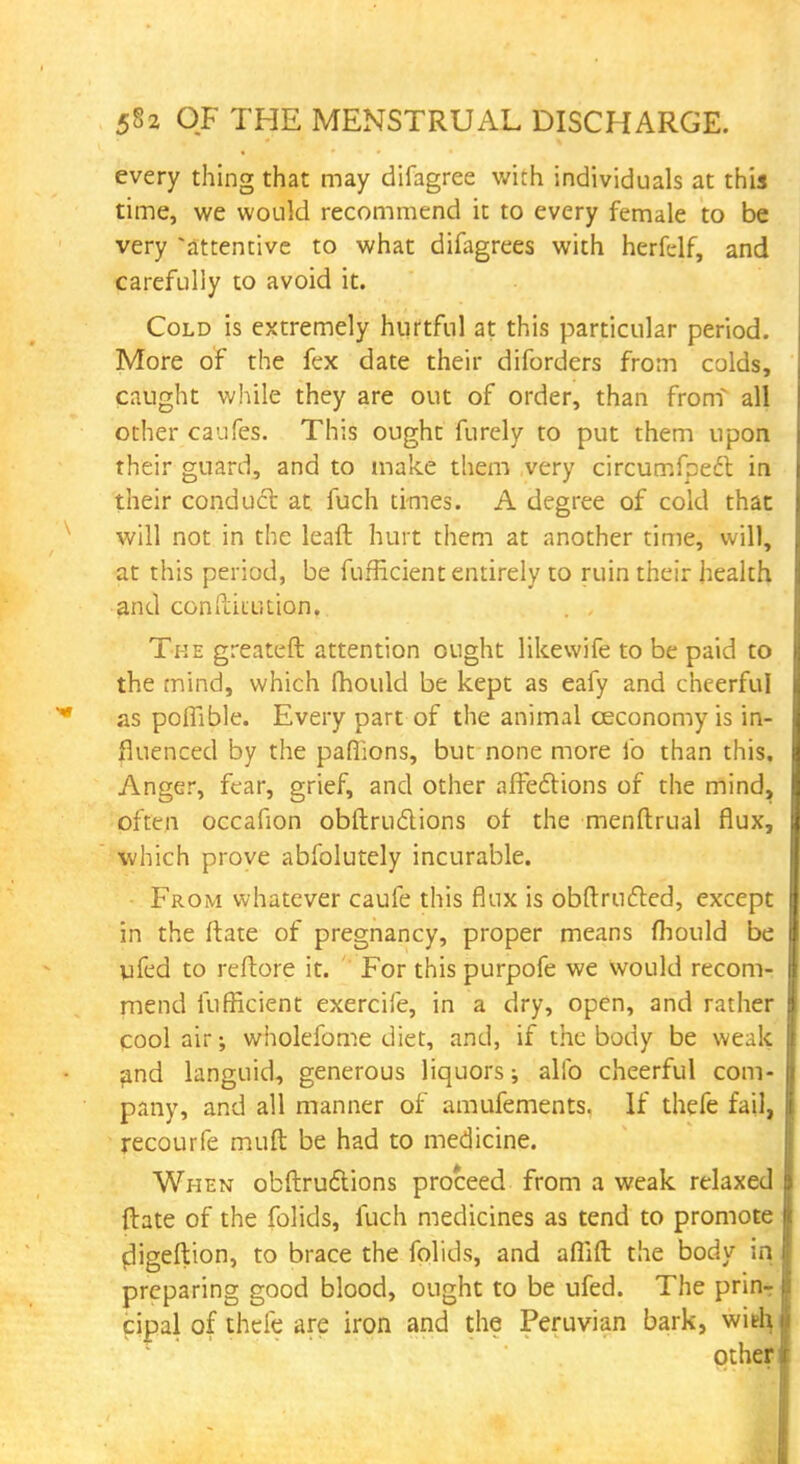 every thing that may difagree with individuals at this time, we would recommend it to every female to be very attentive to what difagrees with herfelf, and carefully to avoid it. Cold is extremely hurtful at this particular period. More of the fex date their diforders from colds, caught while they are out of order, than from all other caufes. This ought furely to put them upon their guard, and to make them very circumfpeft in their conduct at fuch times. A degree of cold that will not in the leaft hurt them at another time, will, at this period, be fufficient entirely to ruin their health and ccnftiiution. . , The greateft attention ought likewife to be paid to the mind, which mould be kept as eafy and cheerful as poffible. Every part of the animal ceconomy is in- fluenced by the paffions, but none more fo than this. Anger, fear, grief, and other affections of the mind, often occafion obftrudions of the menftrual flux, which prove abfolutely incurable. From whatever caufe this flux is obftructed, except in the (fate of pregnancy, proper means fhould be ufed to reftore it. For this purpofe we would recom- mend fufficient exercife, in a dry, open, and rather pool air; wholefome diet, and, if the body be weak and languid, generous liquors; alio cheerful com- pany, and all manner of amufements. If thefe fail, recourfe muft be had to medicine. When obftructions proceed from a weak relaxed ftate of the folids, fuch medicines as tend to promote cligeftion, to brace the folids, and aflift the body in preparing good blood, ought to be ufed. The prin- cipal of thefe are iron and the Peruvian bark, with
