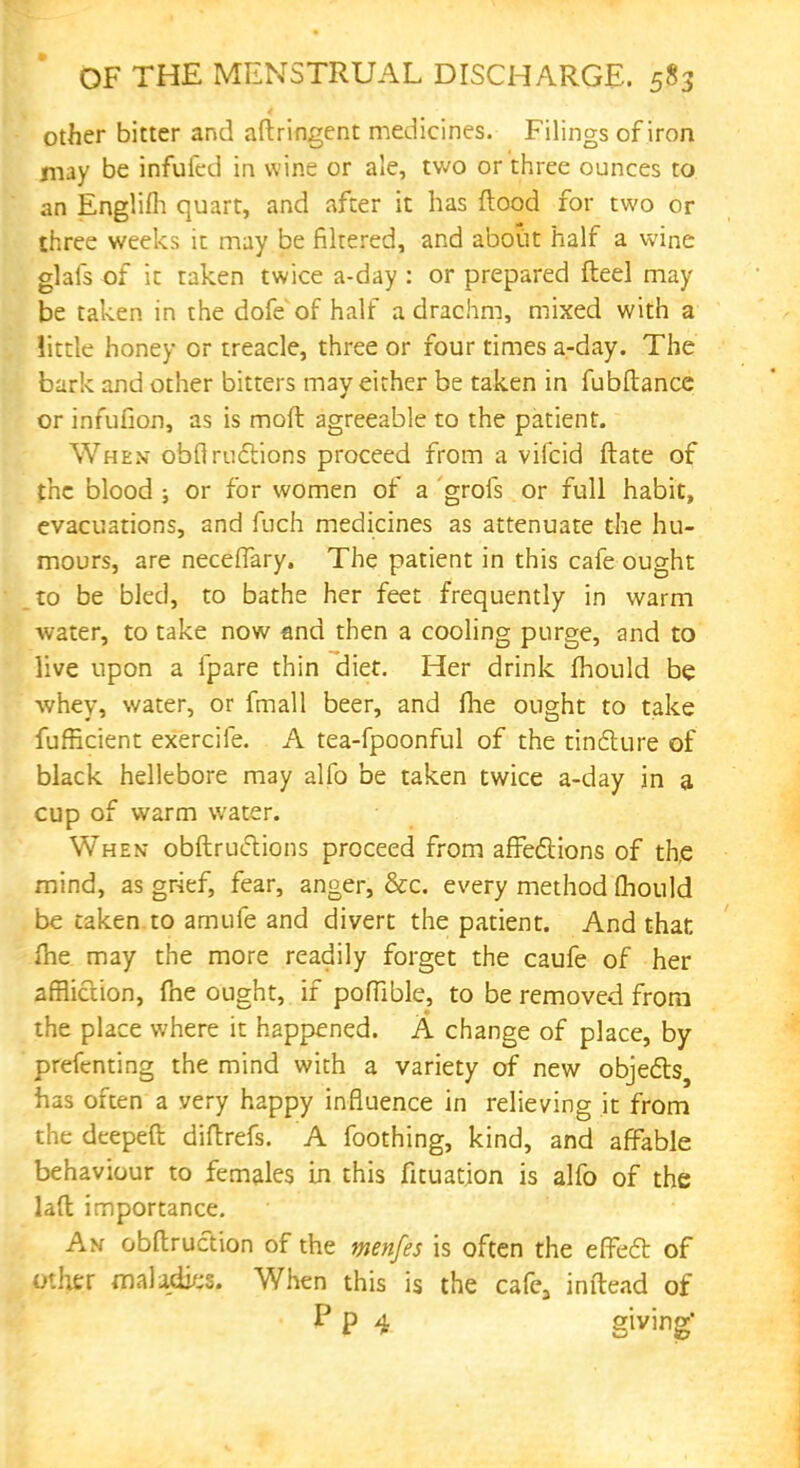 other bitter and aftringent medicines. Filings of iron may be infufcd in wine or ale, two or three ounces to an Englifli quart, and after it has flood for two or three weeks it may be filtered, and about half a wine glafs of it taken twice a-day : or prepared fteel may be taken in the dofe of half a drachm, mixed with a little honey or treacle, three or four times a-day. The bark and other bitters may either be taken in fubftancc or infufion, as is moft agreeable to the patient. When obfiructions proceed from a vifcid ftate of the blood ; or for women of a grofs or full habit, evacuations, and fuch medicines as attenuate the hu- mours, are neceffary. The patient in this cafe ought to be bled, to bathe her feet frequently in warm water, to take now and then a cooling purge, and to live upon a fpare thin diet. Her drink fhould be whey, water, or fmall beer, and Ihe ought to take fufficient exercife. A tea-fpoonful of the tincture of black hellebore may alfo be taken twice a-day in a cup of warm water. When obftructions proceed from affections of the mind, as grief, fear, anger, &c. every method mould be taken to amufe and divert the patient. And that ihe may the more readily forget the caufe of her affliction, fne ought, if poffible, to be removed from the place where it happened. A change of place, by preftrnting the mind with a variety of new objects, has often a very happy influence in relieving it from the deepeft diftrefs. A foothing, kind, and affable behaviour to females in this fituation is alfo of the laft importance. An obftruction of the menfes is often the effect of other maladies. When this is the cafe3 inftead of P p 4 giving
